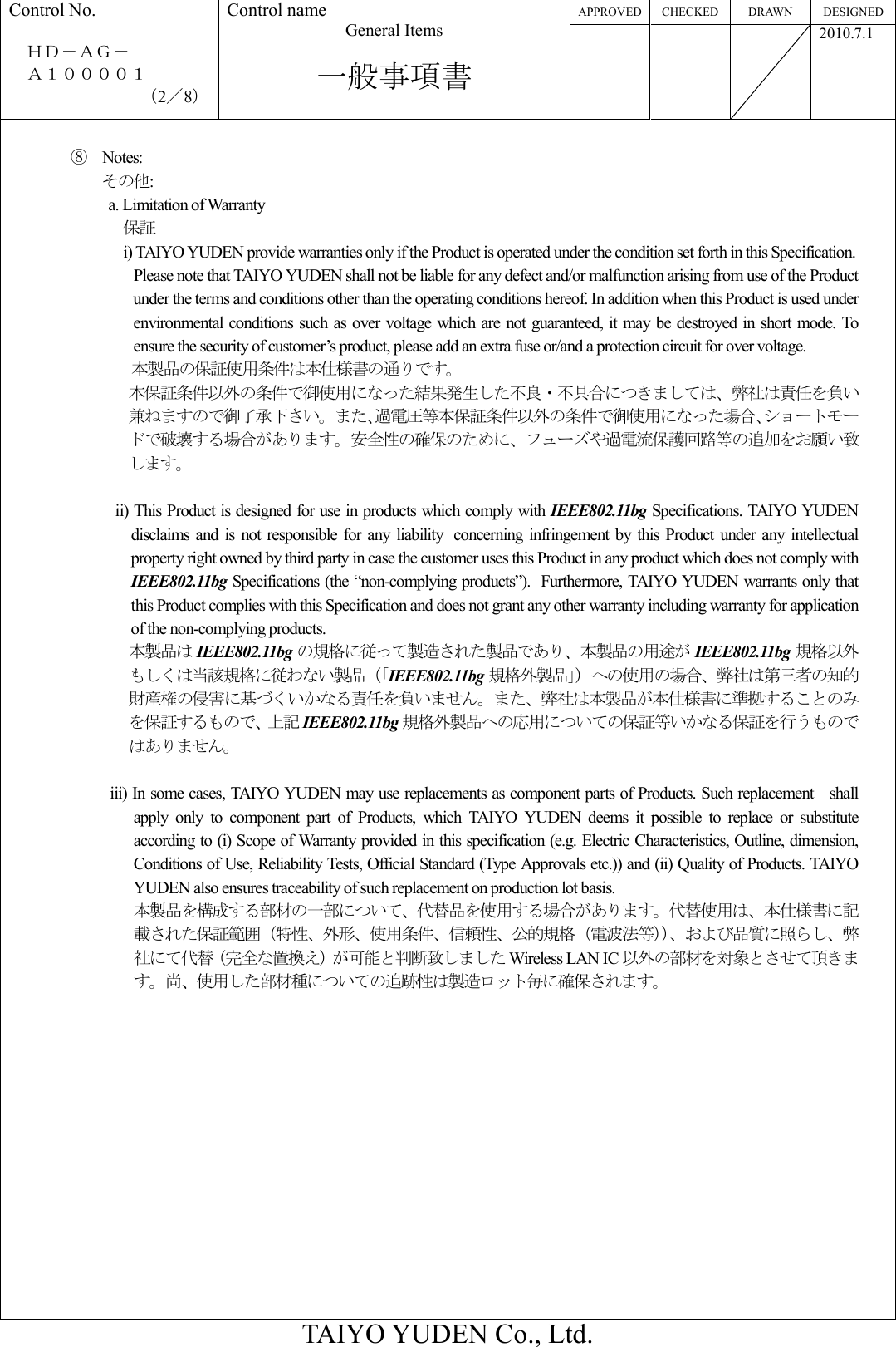 APPROVED CHECKED DRAWN  DESIGNED Control No.  ＨＤ－ＡＧ－     Ａ１００００１ （2／8） Control name General Items  一般事項書       2010.7.1  TAIYO YUDEN Co., Ltd.  ⑧  Notes: その他: a. Limitation of Warranty 保証 i) TAIYO YUDEN provide warranties only if the Product is operated under the condition set forth in this Specification. Please note that TAIYO YUDEN shall not be liable for any defect and/or malfunction arising from use of the Product under the terms and conditions other than the operating conditions hereof. In addition when this Product is used under environmental conditions such as over voltage  which are  not guaranteed, it may be destroyed in short mode. To ensure the security of customer’s product, please add an extra fuse or/and a protection circuit for over voltage. 本製品の保証使用条件は本仕様書の通りです。 本保証条件以外の条件で御使用になった結果発生した不良・不具合につきましては、弊社は責任を負い兼ねますので御了承下さい。また､過電圧等本保証条件以外の条件で御使用になった場合､ショートモードで破壊する場合があります。安全性の確保のために、フューズや過電流保護回路等の追加をお願い致します。  ii) This Product is designed for use in products which comply with IEEE802.11bg Specifications. TAIYO YUDEN disclaims and  is not responsible  for  any  liability concerning  infringement by  this  Product  under any  intellectual property right owned by third party in case the customer uses this Product in any product which does not comply with IEEE802.11bg Specifications (the “non-complying products”). Furthermore, TAIYO YUDEN warrants only that this Product complies with this Specification and does not grant any other warranty including warranty for application of the non-complying products. 本製品は IEEE802.11bg の規格に従って製造された製品であり、本製品の用途が IEEE802.11bg 規格以外もしくは当該規格に従わない製品（「IEEE802.11bg 規格外製品」）への使用の場合、弊社は第三者の知的財産権の侵害に基づくいかなる責任を負いません。また、弊社は本製品が本仕様書に準拠することのみを保証するもので、上記 IEEE802.11bg 規格外製品への応用についての保証等いかなる保証を行うものではありません。          iii) In some cases, TAIYO YUDEN may use replacements as component parts of Products. Such replacement shall apply  only  to  component  part  of  Products,  which  TAIYO  YUDEN  deems  it  possible  to  replace  or  substitute according to (i) Scope of Warranty provided in this specification (e.g. Electric Characteristics, Outline, dimension, Conditions of Use, Reliability Tests, Official Standard (Type Approvals etc.)) and (ii) Quality of Products. TAIYO YUDEN also ensures traceability of such replacement on production lot basis.                 本製品を構成する部材の一部について、代替品を使用する場合があります。代替使用は、本仕様書に記載された保証範囲（特性、外形、使用条件、信頼性、公的規格（電波法等））、および品質に照らし、弊社にて代替（完全な置換え）が可能と判断致しました Wireless LAN IC 以外の部材を対象とさせて頂きます。尚、使用した部材種についての追跡性は製造ロット毎に確保されます。 