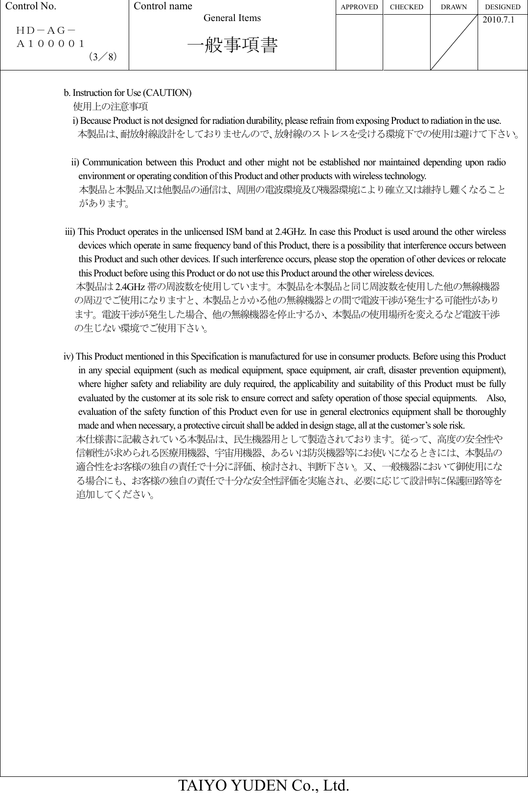 APPROVED CHECKED DRAWN  DESIGNED Control No.  ＨＤ－ＡＧ－     Ａ１００００１ （3／8） Control name General Items  一般事項書       2010.7.1  TAIYO YUDEN Co., Ltd.  b. Instruction for Use (CAUTION) 使用上の注意事項 i) Because Product is not designed for radiation durability, please refrain from exposing Product to radiation in the use. 本製品は、耐放射線設計をしておりませんので、放射線のストレスを受ける環境下での使用は避けて下さい。  ii) Communication between this  Product and other  might not be established  nor  maintained depending  upon radio environment or operating condition of this Product and other products with wireless technology. 本製品と本製品又は他製品の通信は、周囲の電波環境及び機器環境により確立又は維持し難くなることがあります。                      iii) This Product operates in the unlicensed ISM band at 2.4GHz. In case this Product is used around the other wireless devices which operate in same frequency band of this Product, there is a possibility that interference occurs between this Product and such other devices. If such interference occurs, please stop the operation of other devices or relocate this Product before using this Product or do not use this Product around the other wireless devices. 本製品は 2.4GHz 帯の周波数を使用しています。本製品を本製品と同じ周波数を使用した他の無線機器の周辺でご使用になりますと、本製品とかかる他の無線機器との間で電波干渉が発生する可能性があります。電波干渉が発生した場合、他の無線機器を停止するか、本製品の使用場所を変えるなど電波干渉の生じない環境でご使用下さい。  iv) This Product mentioned in this Specification is manufactured for use in consumer products. Before using this Product in any special equipment (such as medical equipment, space equipment, air craft, disaster prevention equipment), where higher safety and reliability are duly required, the applicability and suitability of this Product must be fully evaluated by the customer at its sole risk to ensure correct and safety operation of those special equipments.    Also, evaluation of the safety function of this Product even for use in general electronics equipment shall be thoroughly made and when necessary, a protective circuit shall be added in design stage, all at the customer’s sole risk. 本仕様書に記載されている本製品は、民生機器用として製造されております。従って、高度の安全性や信頼性が求められる医療用機器、宇宙用機器、あるいは防災機器等にお使いになるときには、本製品の適合性をお客様の独自の責任で十分に評価、検討され、判断下さい。又、一般機器において御使用になる場合にも、お客様の独自の責任で十分な安全性評価を実施され、必要に応じて設計時に保護回路等を追加してください。  