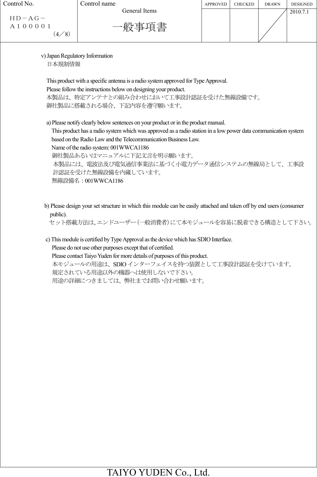 APPROVED CHECKED DRAWN  DESIGNED Control No.  ＨＤ－ＡＧ－     Ａ１００００１ （4／8） Control name General Items  一般事項書       2010.7.1  TAIYO YUDEN Co., Ltd.  v) Japan Regulatory Information     日本規制情報  This product with a specific antenna is a radio system approved for Type Approval. Please follow the instructions below on designing your product. 本製品は、特定アンテナとの組み合わせにおいて工事設計認証を受けた無線設備です。 御社製品に搭載される場合、下記内容を遵守願います。  a) Please notify clearly below sentences on your product or in the product manual. This product has a radio system which was approved as a radio station in a low power data communication system based on the Radio Law and the Telecommunication Business Law. Name of the radio system: 001WWCA1186 御社製品あるいはマニュアルに下記文言を明示願います。 本製品には、電波法及び電気通信事業法に基づく小電力データ通信システムの無線局として、工事設計認証を受けた無線設備を内蔵しています。 無線設備名：001WWCA1186   b) Please design your set structure in which this module can be easily attached and taken off by end users (consumer public). セット搭載方法は、エンドユーザー（一般消費者）にて本モジュールを容易に脱着できる構造として下さい。  c) This module is certified by Type Approval as the device which has SDIO Interface. Please do not use other purposes except that of certified. Please contact Taiyo Yuden for more details of purposes of this product. 本モジュールの用途は、SDIO インターフェイスを持つ装置として工事設計認証を受けています。 規定されている用途以外の機器へは使用しないで下さい。 用途の詳細につきましては、弊社までお問い合わせ願います。