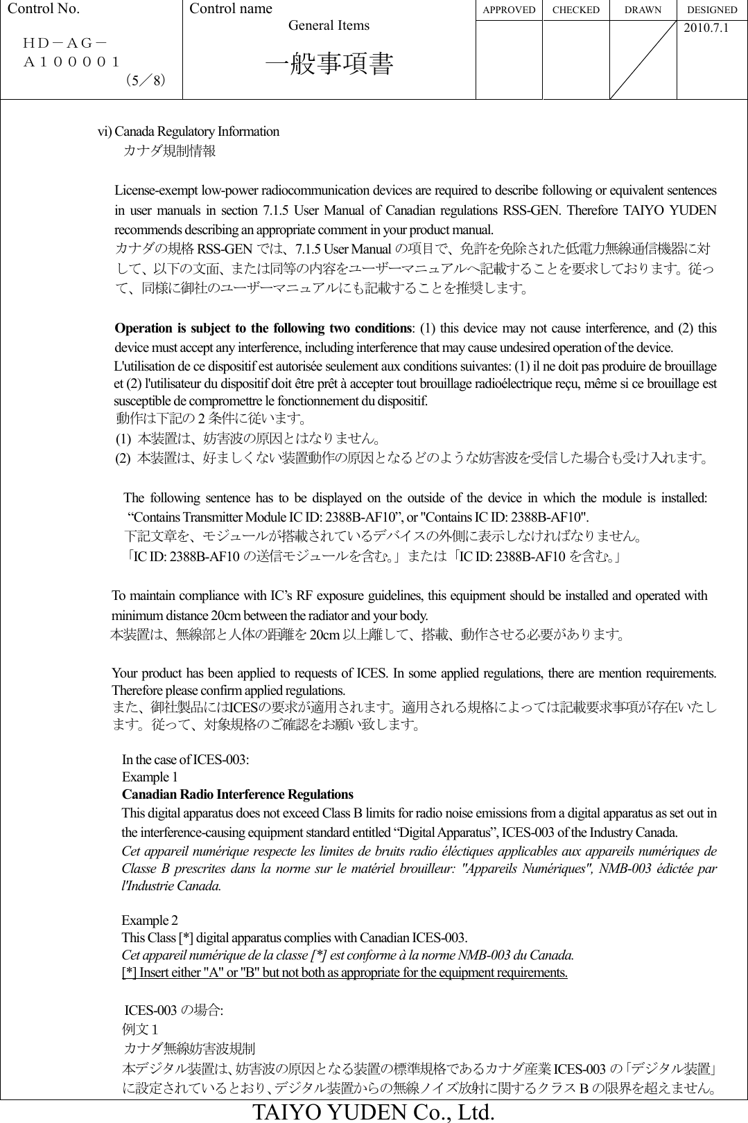 APPROVED CHECKED DRAWN  DESIGNED Control No.  ＨＤ－ＡＧ－     Ａ１００００１ （5／8） Control name General Items  一般事項書       2010.7.1  TAIYO YUDEN Co., Ltd.  vi) Canada Regulatory Information   カナダ規制情報  License-exempt low-power radiocommunication devices are required to describe following or equivalent sentences in  user  manuals  in  section 7.1.5  User  Manual  of  Canadian  regulations  RSS-GEN.  Therefore  TAIYO  YUDEN recommends describing an appropriate comment in your product manual. カナダの規格 RSS-GEN では、7.1.5 User Manual の項目で、免許を免除された低電力無線通信機器に対して、以下の文面、または同等の内容をユーザーマニュアルへ記載することを要求しております。従って、同様に御社のユーザーマニュアルにも記載することを推奨します。  Operation is subject to  the following  two conditions:  (1) this device  may not cause interference,  and (2) this device must accept any interference, including interference that may cause undesired operation of the device. L&apos;utilisation de ce dispositif est autorisée seulement aux conditions suivantes: (1) il ne doit pas produire de brouillage et (2) l&apos;utilisateur du dispositif doit être prêt à accepter tout brouillage radioélectrique reçu, même si ce brouillage est susceptible de compromettre le fonctionnement du dispositif. 動作は下記の 2条件に従います。 (1)  本装置は、妨害波の原因とはなりません。 (2)  本装置は、好ましくない装置動作の原因となるどのような妨害波を受信した場合も受け入れます。  The  following  sentence  has  to  be  displayed  on  the  outside  of  the  device  in  which  the  module  is  installed: “Contains Transmitter Module IC ID: 2388B-AF10”, or &quot;Contains IC ID: 2388B-AF10&quot;. 下記文章を、モジュールが搭載されているデバイスの外側に表示しなければなりません。 「IC ID: 2388B-AF10 の送信モジュールを含む。」または「IC ID: 2388B-AF10 を含む。」  To maintain compliance with IC’s RF exposure guidelines, this equipment should be installed and operated with minimum distance 20cm between the radiator and your body. 本装置は、無線部と人体の距離を 20cm 以上離して、搭載、動作させる必要があります。  Your product has been applied to requests of ICES. In some applied regulations, there are mention requirements. Therefore please confirm applied regulations. また、御社製品にはICESの要求が適用されます。適用される規格によっては記載要求事項が存在いたします。従って、対象規格のご確認をお願い致します。  In the case of ICES-003: Example 1 Canadian Radio Interference Regulations This digital apparatus does not exceed Class B limits for radio noise emissions from a digital apparatus as set out in the interference-causing equipment standard entitled “Digital Apparatus”, ICES-003 of the Industry Canada. Cet appareil numérique respecte les limites de bruits radio éléctiques applicables aux appareils numériques de Classe B  prescrites  dans la  norme  sur  le  matériel  brouilleur: &quot;Appareils  Numériques&quot;,  NMB-003  édictée par l&apos;Industrie Canada.  Example 2 This Class [*] digital apparatus complies with Canadian ICES-003. Cet appareil numérique de la classe [*] est conforme à la norme NMB-003 du Canada. [*] Insert either &quot;A&quot; or &quot;B&quot; but not both as appropriate for the equipment requirements.                                      ICES-003 の場合: 例文１ カナダ無線妨害波規制 本デジタル装置は、妨害波の原因となる装置の標準規格であるカナダ産業 ICES-003 の「デジタル装置」に設定されているとおり、デジタル装置からの無線ノイズ放射に関するクラス Bの限界を超えません。 