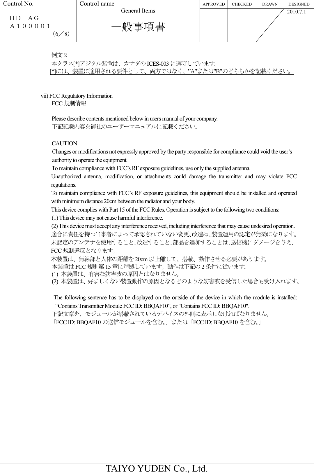 APPROVED CHECKED DRAWN  DESIGNED Control No.  ＨＤ－ＡＧ－     Ａ１００００１ （6／8） Control name General Items  一般事項書       2010.7.1  TAIYO YUDEN Co., Ltd.  例文２ 本クラス[*]デジタル装置は、カナダの ICES-003 に遵守しています。                  [*]には、装置に適用される要件として、両方ではなく、”A”または”B”のどちらかを記載ください。   vii) FCC Regulatory Information FCC 規制情報  Please describe contents mentioned below in users manual of your company. 下記記載内容を御社のユーザーマニュアルに記載ください。  CAUTION:   Changes or modifications not expressly approved by the party responsible for compliance could void the user’s authority to operate the equipment. To maintain compliance with FCC’s RF exposure guidelines, use only the supplied antenna. Unauthorized  antenna,  modification,  or  attachments  could  damage  the  transmitter  and  may  violate  FCC regulations. To maintain compliance with FCC’s RF exposure guidelines, this equipment should be installed and operated with minimum distance 20cm between the radiator and your body. This device complies with Part 15 of the FCC Rules. Operation is subject to the following two conditions: (1) This device may not cause harmful interference. (2) This device must accept any interference received, including interference that may cause undesired operation. 適合に責任を持つ当事者によって承認されていない変更、改造は、装置運用の認定が無効になります。 未認定のアンテナを使用すること、改造すること、部品を追加することは、送信機にダメージを与え、FCC 規制違反となります。 本装置は、無線部と人体の距離を 20cm 以上離して、搭載、動作させる必要があります。 本装置は FCC 規則第 15 章に準拠しています。動作は下記の 2条件に従います。 (1)  本装置は、有害な妨害波の原因とはなりません。 (2)  本装置は、好ましくない装置動作の原因となるどのような妨害波を受信した場合も受け入れます。  The  following  sentence  has  to be  displayed on  the  outside  of  the  device  in  which  the  module  is  installed: “Contains Transmitter Module FCC ID: BBQAF10”, or &quot;Contains FCC ID: BBQAF10&quot;. 下記文章を、モジュールが搭載されているデバイスの外側に表示しなければなりません。 「FCC ID: BBQAF10 の送信モジュールを含む。」または「FCC ID: BBQAF10 を含む。」 