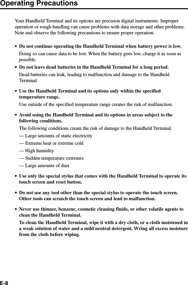 E-8Operating PrecautionsYour Handheld Terminal and its options are precision digital instruments. Improperoperation or rough handling can cause problems with data storage and other problems.Note and observe the following precautions to ensure proper operation.•Do not continue operating the Handheld Terminal when battery power is low.Doing so can cause data to be lost. When the battery goes low, charge it as soon aspossible.•Do not leave dead batteries in the Handheld Terminal for a long period.Dead batteries can leak, leading to malfunction and damage to the HandheldTerminal.•Use the Handheld Terminal and its options only within the specifiedtemperature range.Use outside of the specified temperature range creates the risk of malfunction.•Avoid using the Handheld Terminal and its options in areas subject to thefollowing conditions.The following conditions create the risk of damage to the Handheld Terminal.— Large amounts of static electricity— Extreme heat or extreme cold— High humidity— Sudden temperature extremes— Large amounts of dust•Use only the special stylus that comes with the Handheld Terminal to operate itstouch screen and reset button.•Do not use any tool other than the special stylus to operate the touch screen.Other tools can scratch the touch screen and lead to malfunction.•Never use thinner, benzene, cosmetic cleaning fluids, or other volatile agents toclean the Handheld Terminal.To clean the Handheld Terminal, wipe it with a dry cloth, or a cloth moistened ina weak solution of water and a mild neutral detergent. Wring all excess moisturefrom the cloth before wiping.