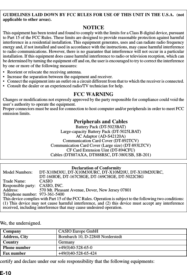 E-10GUIDELINES LAID DOWN BY FCC RULES FOR USE OF THIS UNIT IN THE U.S.A.  (notapplicable to other areas).NOTICEThis equipment has been tested and found to comply with the limits for a Class B digital device, pursuantto Part 15 of the FCC Rules. These limits are designed to provide reasonable protection against harmfulinterference in a residential installation. This equipment generates, uses and can radiate radio frequencyenergy and, if not installed and used in accordance with the instructions, may cause harmful interferenceto radio communications. However, there is no guarantee that interference will not occur in a particularinstallation. If this equipment does cause harmful interference to radio or television reception, which canbe determined by turning the equipment off and on, the user is encouraged to try to correct the interferenceby one or more of the following measures:•Reorient or relocate the receiving antenna.•Increase the separation between the equipment and receiver.•Connect the equipment into an outlet on a circuit different from that to which the receiver is connected.•Consult the dealer or an experienced radio/TV technician for help.FCC WARNINGChanges or modifications not expressly approved by the party responsible for compliance could void theuser’s authority to operate the equipment.Proper connectors must be used for connection to host computer and/or peripherals in order to meet FCCemission limits.Peripherals and CablesBattery Pack (DT-5023BAT)Large-capacity Battery Pack (DT-5025LBAT)AC Adaptor (AD-S42120A)Communication Card Cover (DT-892TCV)Communication Card Cover (Large size) (DT-893LTCV)CF Card Extension Uint (DT-894CFU)Cables (DT887AXA, DT888RSC, DT-380USB, SB-201)Declaration of ConformityModel Numbers: DT-X10M30U, DT-X10M30URC, DT-X10M20U, DT-X10M20URC,DT-160IOE, DT-167CHGE, DT-169CHGE, DT-5022CHGTrade Name: CASIOResponsible party: CASIO, INC.Address: 570 Mt. Pleasant Avenue, Dover, New Jersey 07801Telephone number: 973-361-5400This device complies with Part 15 of the FCC Rules. Operation is subject to the following two conditions:(1) This device may not cause harmful interference, and (2) this device must accept any interferencereceived, including interference that may cause undesired operation.We, the undersigned.Company CASIO Europe GmbHAddress, City Bornbarch 10, D-22848 NorderstedtCountry GermanyPhone number +49(0)40-528-65-0Fax number +49(0)40-528-65-424certify and declare under our sole responsibility that the following equipments: