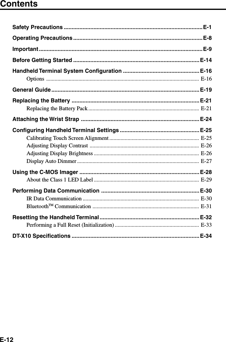 E-12Safety Precautions .........................................................................................E-1Operating Precautions ...................................................................................E-8Important .........................................................................................................E-9Before Getting Started ................................................................................. E-14Handheld Terminal System Configuration .................................................E-16Options ............................................................................................................. E-16General Guide ...............................................................................................E-19Replacing the Battery ..................................................................................E-21Replacing the Battery Pack............................................................................... E-21Attaching the Wrist Strap ............................................................................E-24Configuring Handheld Terminal Settings ................................................... E-25Calibrating Touch Screen Alignment ................................................................ E-25Adjusting Display Contrast .............................................................................. E-26Adjusting Display Brightness ........................................................................... E-26Display Auto Dimmer ....................................................................................... E-27Using the C-MOS Imager .............................................................................E-28About the Class 1 LED Label ........................................................................... E-29Performing Data Communication ...............................................................E-30IR Data Communication ................................................................................... E-30BluetoothTM Communication ............................................................................ E-31Resetting the Handheld Terminal ................................................................ E-32Performing a Full Reset (Initialization) ............................................................ E-33DT-X10 Specifications ..................................................................................E-34Contents