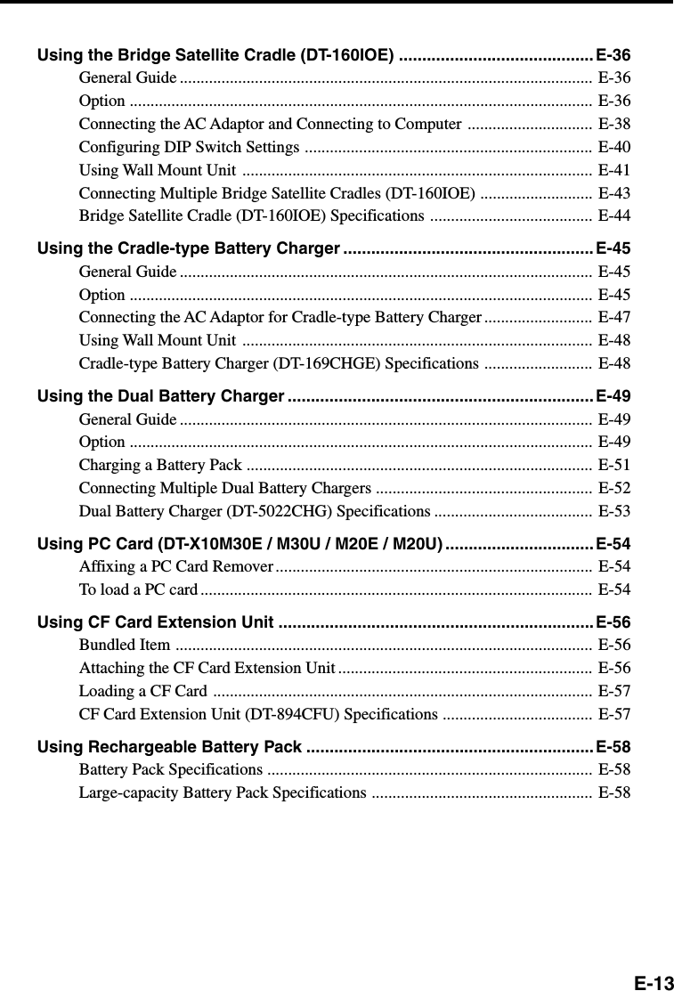 E-13Using the Bridge Satellite Cradle (DT-160IOE) .......................................... E-36General Guide ................................................................................................... E-36Option ............................................................................................................... E-36Connecting the AC Adaptor and Connecting to Computer .............................. E-38Configuring DIP Switch Settings ..................................................................... E-40Using Wall Mount Unit .................................................................................... E-41Connecting Multiple Bridge Satellite Cradles (DT-160IOE) ........................... E-43Bridge Satellite Cradle (DT-160IOE) Specifications ....................................... E-44Using the Cradle-type Battery Charger ...................................................... E-45General Guide ................................................................................................... E-45Option ............................................................................................................... E-45Connecting the AC Adaptor for Cradle-type Battery Charger .......................... E-47Using Wall Mount Unit .................................................................................... E-48Cradle-type Battery Charger (DT-169CHGE) Specifications .......................... E-48Using the Dual Battery Charger .................................................................. E-49General Guide ................................................................................................... E-49Option ............................................................................................................... E-49Charging a Battery Pack ................................................................................... E-51Connecting Multiple Dual Battery Chargers .................................................... E-52Dual Battery Charger (DT-5022CHG) Specifications ...................................... E-53Using PC Card (DT-X10M30E / M30U / M20E / M20U) ................................E-54Affixing a PC Card Remover ............................................................................ E-54To load a PC card .............................................................................................. E-54Using CF Card Extension Unit ....................................................................E-56Bundled Item .................................................................................................... E-56Attaching the CF Card Extension Unit ............................................................. E-56Loading a CF Card ........................................................................................... E-57CF Card Extension Unit (DT-894CFU) Specifications .................................... E-57Using Rechargeable Battery Pack ..............................................................E-58Battery Pack Specifications .............................................................................. E-58Large-capacity Battery Pack Specifications ..................................................... E-58
