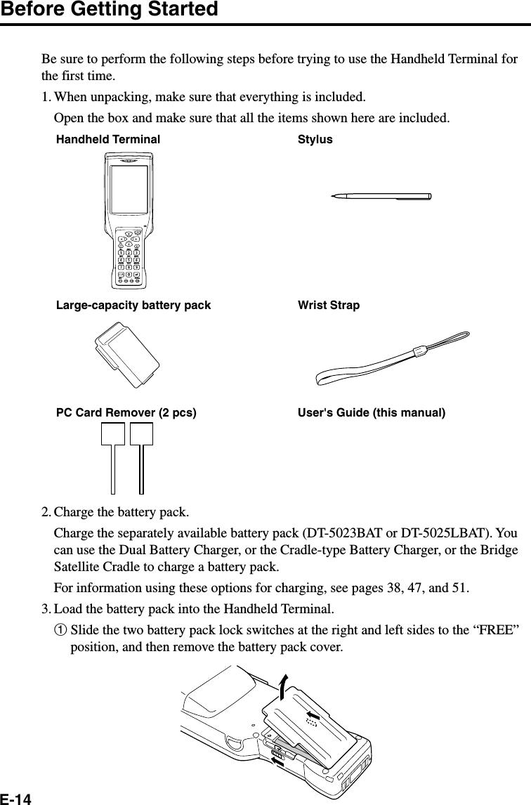 E-14Before Getting StartedBe sure to perform the following steps before trying to use the Handheld Terminal forthe first time.1. When unpacking, make sure that everything is included.Open the box and make sure that all the items shown here are included.Handheld Terminal StylusWrist StrapPC Card Remover (2 pcs) User&apos;s Guide (this manual)2. Charge the battery pack.Charge the separately available battery pack (DT-5023BAT or DT-5025LBAT). Youcan use the Dual Battery Charger, or the Cradle-type Battery Charger, or the BridgeSatellite Cradle to charge a battery pack.For information using these options for charging, see pages 38, 47, and 51.3. Load the battery pack into the Handheld Terminal.1Slide the two battery pack lock switches at the right and left sides to the “FREE”position, and then remove the battery pack cover.FnBL ABC DEFGHI JKL MNOPQRSBS AlphaTUV WXYZLarge-capacity battery pack