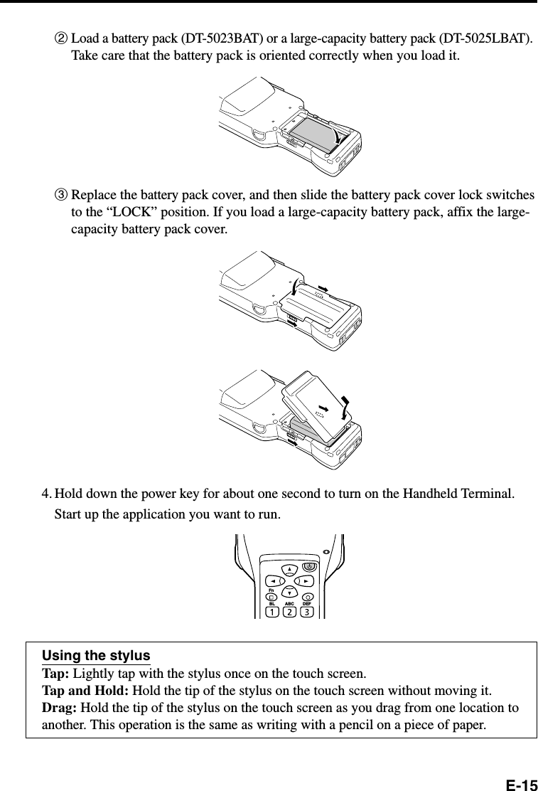 E-152Load a battery pack (DT-5023BAT) or a large-capacity battery pack (DT-5025LBAT).Take care that the battery pack is oriented correctly when you load it.3Replace the battery pack cover, and then slide the battery pack cover lock switchesto the “LOCK” position. If you load a large-capacity battery pack, affix the large-capacity battery pack cover.4. Hold down the power key for about one second to turn on the Handheld Terminal.Start up the application you want to run.Using the stylusTap: Lightly tap with the stylus once on the touch screen.Tap and Hold: Hold the tip of the stylus on the touch screen without moving it.Drag: Hold the tip of the stylus on the touch screen as you drag from one location toanother. This operation is the same as writing with a pencil on a piece of paper.FnBL ABC DEF