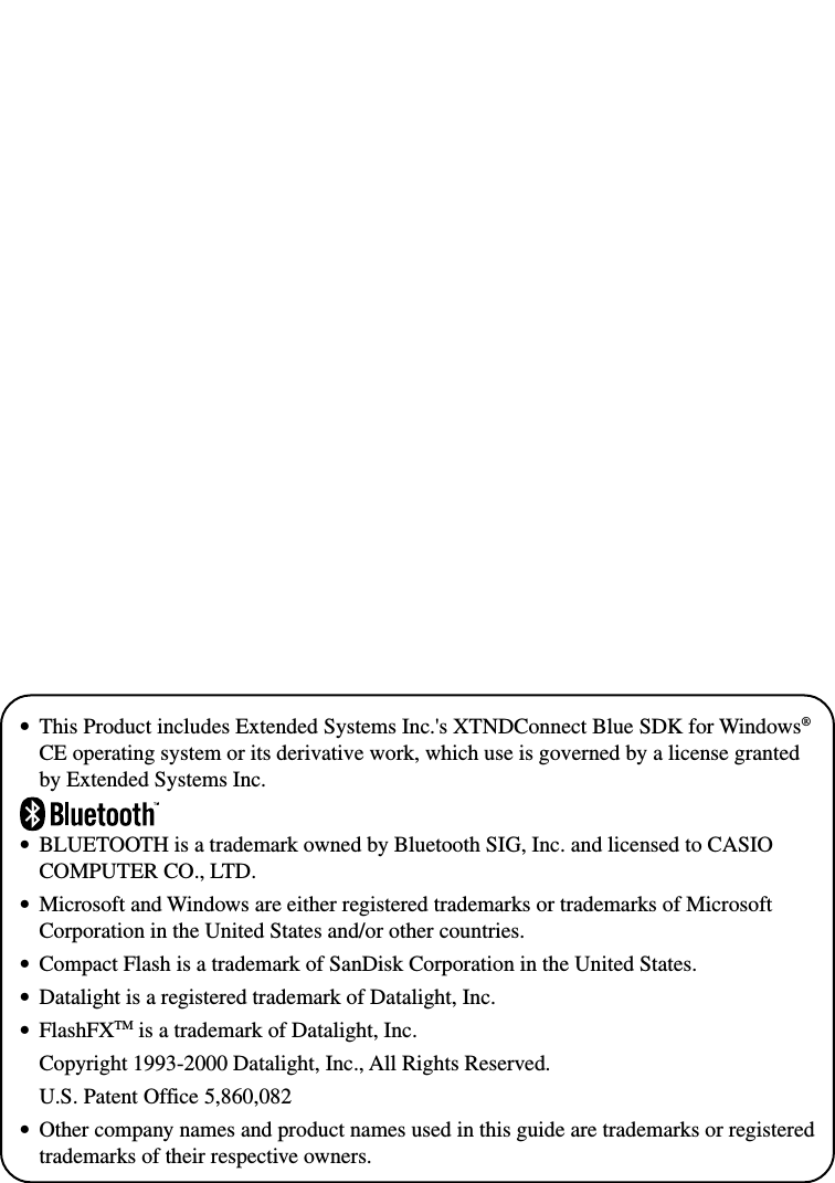 •This Product includes Extended Systems Inc.&apos;s XTNDConnect Blue SDK for Windows®CE operating system or its derivative work, which use is governed by a license grantedby Extended Systems Inc.•BLUETOOTH is a trademark owned by Bluetooth SIG, Inc. and licensed to CASIOCOMPUTER CO., LTD.•Microsoft and Windows are either registered trademarks or trademarks of MicrosoftCorporation in the United States and/or other countries.•Compact Flash is a trademark of SanDisk Corporation in the United States.•Datalight is a registered trademark of Datalight, Inc.•FlashFXTM is a trademark of Datalight, Inc.Copyright 1993-2000 Datalight, Inc., All Rights Reserved.U.S. Patent Office 5,860,082•Other company names and product names used in this guide are trademarks or registeredtrademarks of their respective owners.