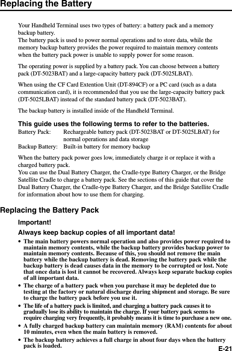 E-21Replacing the BatteryYour Handheld Terminal uses two types of battery: a battery pack and a memorybackup battery.The battery pack is used to power normal operations and to store data, while thememory backup battery provides the power required to maintain memory contentswhen the battery pack power is unable to supply power for some reason.The operating power is supplied by a battery pack. You can choose between a batterypack (DT-5023BAT) and a large-capacity battery pack (DT-5025LBAT).When using the CF Card Extention Unit (DT-894CF) or a PC card (such as a datacommunication card), it is recommended that you use the large-capacity battery pack(DT-5025LBAT) instead of the standard battery pack (DT-5023BAT).The backup battery is installed inside of the Handheld Terminal.This guide uses the following terms to refer to the batteries.Battery Pack: Rechargeable battery pack (DT-5023BAT or DT-5025LBAT) fornormal operations and data storageBackup Battery: Built-in battery for memory backupWhen the battery pack power goes low, immediately charge it or replace it with acharged battery pack.You can use the Dual Battery Charger, the Cradle-type Battery Charger, or the BridgeSatellite Cradle to charge a battery pack. See the sections of this guide that cover theDual Battery Charger, the Cradle-type Battery Charger, and the Bridge Satellite Cradlefor information about how to use them for charging.Replacing the Battery PackImportant!Always keep backup copies of all important data!•The main battery powers normal operation and also provides power required tomaintain memory contents, while the backup battery provides backup power tomaintain memory contents. Because of this, you should not remove the mainbattery while the backup battery is dead. Removing the battery pack while thebackup battery is dead causes data in the memory to be corrupted or lost. Notethat once data is lost it cannot be recovered. Always keep separate backup copiesof all important data.•The charge of a battery pack when you purchase it may be depleted due totesting at the factory or natural discharge during shipment and storage. Be sureto charge the battery pack before you use it.•The life of a battery pack is limited, and charging a battery pack causes it togradually lose its ability to maintain the charge. If your battery pack seems torequire charging very frequently, it probably means it is time to purchase a new one.•A fully charged backup battery can maintain memory (RAM) contents for about10 minutes, even when the main battery is removed.•The backup battery achieves a full charge in about four days when the batterypack is loaded.