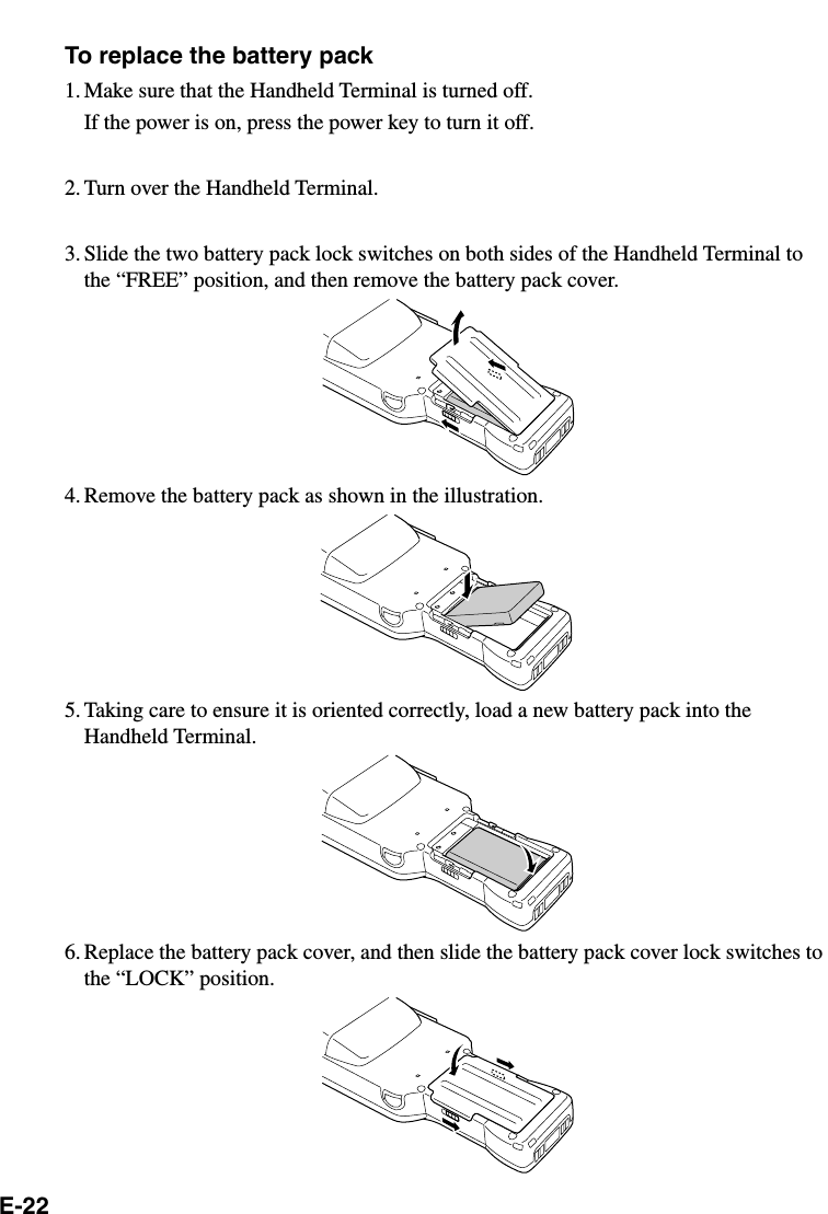 E-22To replace the battery pack1. Make sure that the Handheld Terminal is turned off.If the power is on, press the power key to turn it off.2. Turn over the Handheld Terminal.3. Slide the two battery pack lock switches on both sides of the Handheld Terminal tothe “FREE” position, and then remove the battery pack cover.4. Remove the battery pack as shown in the illustration.5. Taking care to ensure it is oriented correctly, load a new battery pack into theHandheld Terminal.6. Replace the battery pack cover, and then slide the battery pack cover lock switches tothe “LOCK” position.