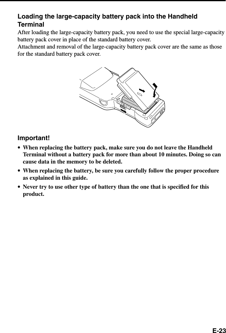 E-23Loading the large-capacity battery pack into the HandheldTerminalAfter loading the large-capacity battery pack, you need to use the special large-capacitybattery pack cover in place of the standard battery cover.Attachment and removal of the large-capacity battery pack cover are the same as thosefor the standard battery pack cover.Important!•When replacing the battery pack, make sure you do not leave the HandheldTerminal without a battery pack for more than about 10 minutes. Doing so cancause data in the memory to be deleted.•When replacing the battery, be sure you carefully follow the proper procedureas explained in this guide.•Never try to use other type of battery than the one that is specified for thisproduct.