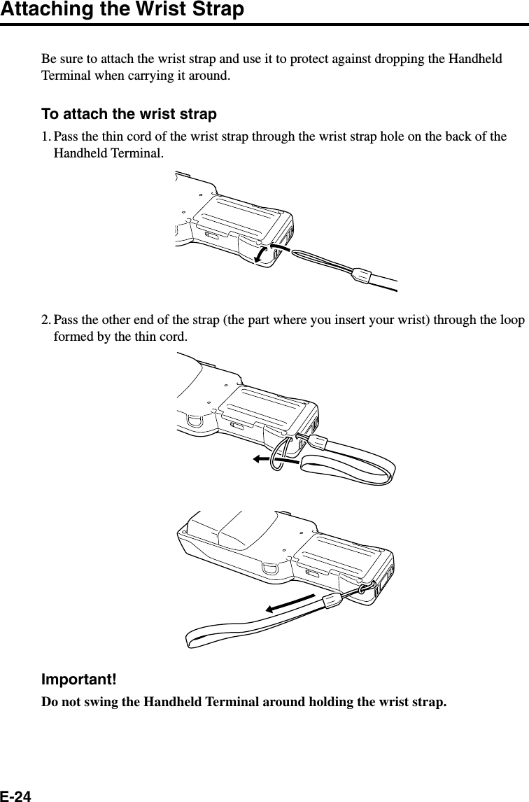 E-24Attaching the Wrist StrapBe sure to attach the wrist strap and use it to protect against dropping the HandheldTerminal when carrying it around.To attach the wrist strap1. Pass the thin cord of the wrist strap through the wrist strap hole on the back of theHandheld Terminal.2. Pass the other end of the strap (the part where you insert your wrist) through the loopformed by the thin cord.Important!Do not swing the Handheld Terminal around holding the wrist strap.