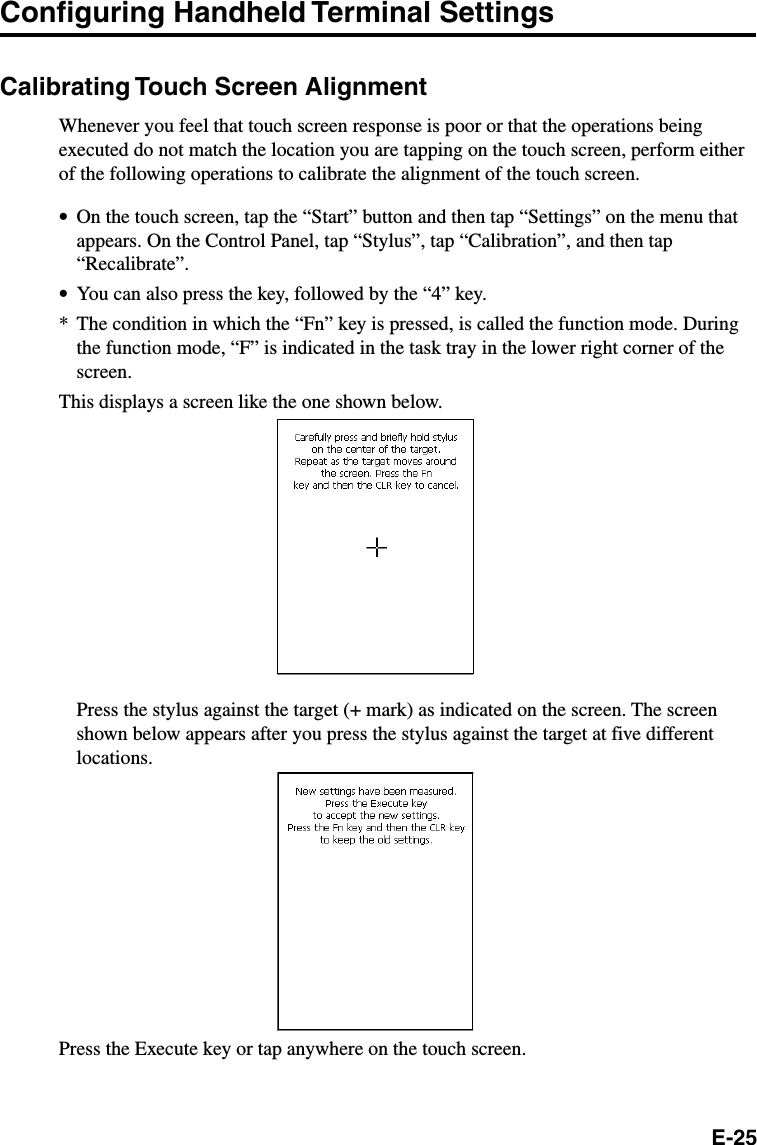 E-25Configuring Handheld Terminal SettingsCalibrating Touch Screen AlignmentWhenever you feel that touch screen response is poor or that the operations beingexecuted do not match the location you are tapping on the touch screen, perform eitherof the following operations to calibrate the alignment of the touch screen.•On the touch screen, tap the “Start” button and then tap “Settings” on the menu thatappears. On the Control Panel, tap “Stylus”, tap “Calibration”, and then tap“Recalibrate”.•You can also press the key, followed by the “4” key.* The condition in which the “Fn” key is pressed, is called the function mode. Duringthe function mode, “F” is indicated in the task tray in the lower right corner of thescreen.This displays a screen like the one shown below.Press the stylus against the target (+ mark) as indicated on the screen. The screenshown below appears after you press the stylus against the target at five differentlocations.Press the Execute key or tap anywhere on the touch screen.