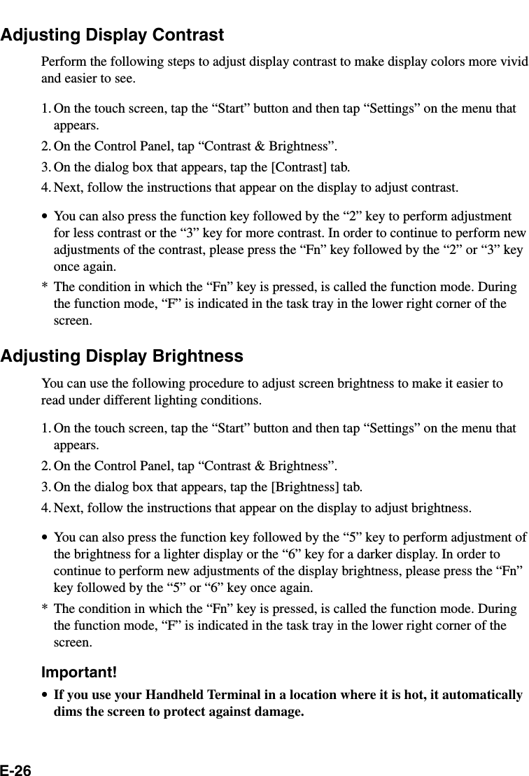 E-26Adjusting Display ContrastPerform the following steps to adjust display contrast to make display colors more vividand easier to see.1. On the touch screen, tap the “Start” button and then tap “Settings” on the menu thatappears.2. On the Control Panel, tap “Contrast &amp; Brightness”.3. On the dialog box that appears, tap the [Contrast] tab.4. Next, follow the instructions that appear on the display to adjust contrast.•You can also press the function key followed by the “2” key to perform adjustmentfor less contrast or the “3” key for more contrast. In order to continue to perform newadjustments of the contrast, please press the “Fn” key followed by the “2” or “3” keyonce again.* The condition in which the “Fn” key is pressed, is called the function mode. Duringthe function mode, “F” is indicated in the task tray in the lower right corner of thescreen.Adjusting Display BrightnessYou can use the following procedure to adjust screen brightness to make it easier toread under different lighting conditions.1. On the touch screen, tap the “Start” button and then tap “Settings” on the menu thatappears.2. On the Control Panel, tap “Contrast &amp; Brightness”.3. On the dialog box that appears, tap the [Brightness] tab.4. Next, follow the instructions that appear on the display to adjust brightness.•You can also press the function key followed by the “5” key to perform adjustment ofthe brightness for a lighter display or the “6” key for a darker display. In order tocontinue to perform new adjustments of the display brightness, please press the “Fn”key followed by the “5” or “6” key once again.* The condition in which the “Fn” key is pressed, is called the function mode. Duringthe function mode, “F” is indicated in the task tray in the lower right corner of thescreen.Important!•If you use your Handheld Terminal in a location where it is hot, it automaticallydims the screen to protect against damage.