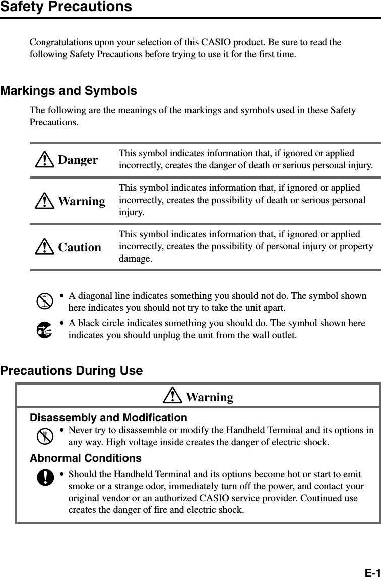 E-1WarningCautionDangerSafety PrecautionsCongratulations upon your selection of this CASIO product. Be sure to read thefollowing Safety Precautions before trying to use it for the first time.Markings and SymbolsThe following are the meanings of the markings and symbols used in these SafetyPrecautions.This symbol indicates information that, if ignored or appliedincorrectly, creates the danger of death or serious personal injury.This symbol indicates information that, if ignored or appliedincorrectly, creates the possibility of death or serious personalinjury.This symbol indicates information that, if ignored or appliedincorrectly, creates the possibility of personal injury or propertydamage.•A diagonal line indicates something you should not do. The symbol shownhere indicates you should not try to take the unit apart.•A black circle indicates something you should do. The symbol shown hereindicates you should unplug the unit from the wall outlet.Precautions During UseWarningDisassembly and Modification•Never try to disassemble or modify the Handheld Terminal and its options inany way. High voltage inside creates the danger of electric shock.Abnormal Conditions•Should the Handheld Terminal and its options become hot or start to emitsmoke or a strange odor, immediately turn off the power, and contact youroriginal vendor or an authorized CASIO service provider. Continued usecreates the danger of fire and electric shock.