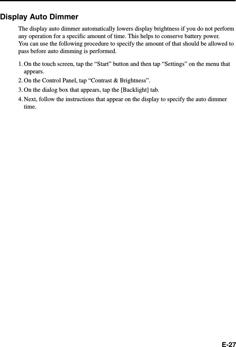 E-27Display Auto DimmerThe display auto dimmer automatically lowers display brightness if you do not performany operation for a specific amount of time. This helps to conserve battery power.You can use the following procedure to specify the amount of that should be allowed topass before auto dimming is performed.1. On the touch screen, tap the “Start” button and then tap “Settings” on the menu thatappears.2. On the Control Panel, tap “Contrast &amp; Brightness”.3. On the dialog box that appears, tap the [Backlight] tab.4. Next, follow the instructions that appear on the display to specify the auto dimmertime.
