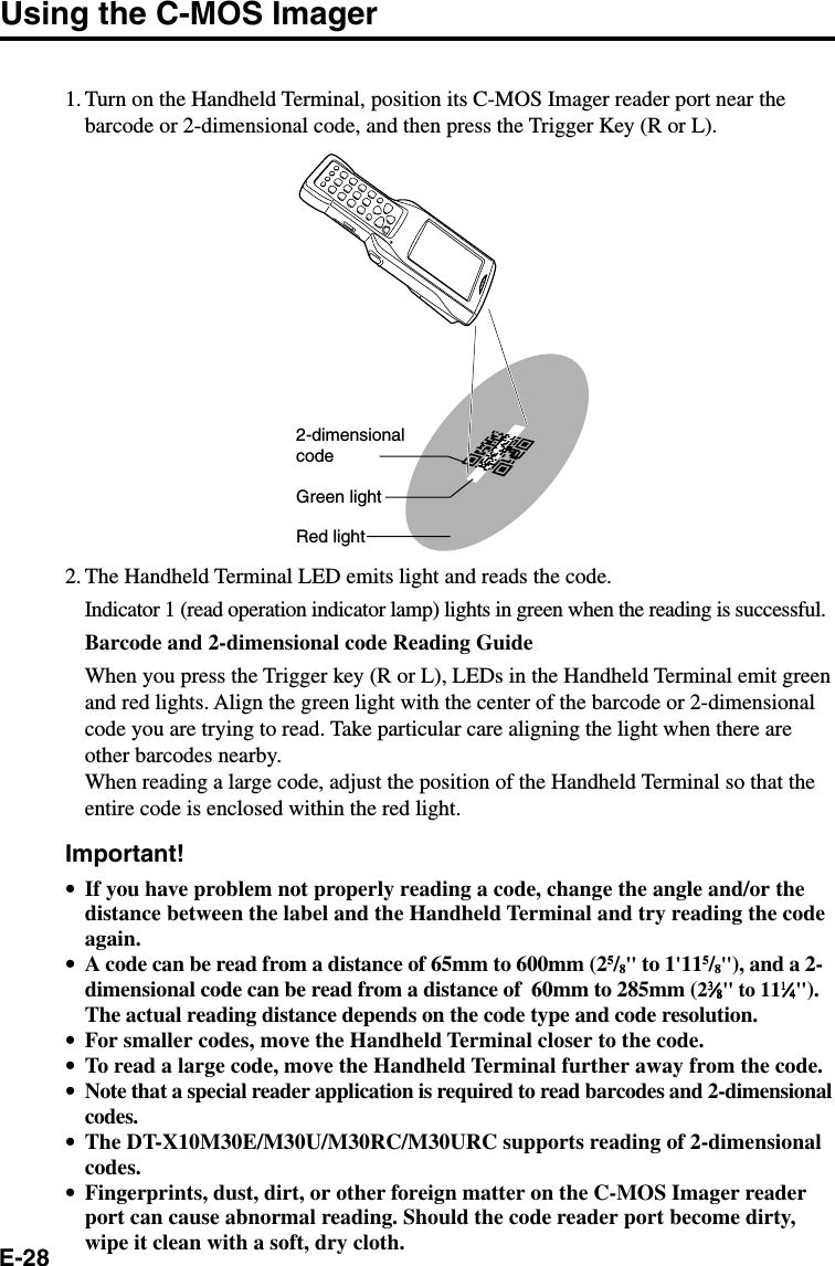 E-28Using the C-MOS Imager1. Turn on the Handheld Terminal, position its C-MOS Imager reader port near thebarcode or 2-dimensional code, and then press the Trigger Key (R or L).2-dimensionalcodeGreen lightRed light2. The Handheld Terminal LED emits light and reads the code.Indicator 1 (read operation indicator lamp) lights in green when the reading is successful.Barcode and 2-dimensional code Reading GuideWhen you press the Trigger key (R or L), LEDs in the Handheld Terminal emit greenand red lights. Align the green light with the center of the barcode or 2-dimensionalcode you are trying to read. Take particular care aligning the light when there areother barcodes nearby.When reading a large code, adjust the position of the Handheld Terminal so that theentire code is enclosed within the red light.Important!•If you have problem not properly reading a code, change the angle and/or thedistance between the label and the Handheld Terminal and try reading the codeagain.•A code can be read from a distance of 65mm to 600mm (25/8&quot; to 1&apos;115/8&quot;), and a 2-dimensional code can be read from a distance of  60mm to 285mm (233333⁄⁄⁄⁄⁄88888&quot; to 1111111⁄⁄⁄⁄⁄44444&quot;).The actual reading distance depends on the code type and code resolution.•For smaller codes, move the Handheld Terminal closer to the code.•To read a large code, move the Handheld Terminal further away from the code.•Note that a special reader application is required to read barcodes and 2-dimensionalcodes.•The DT-X10M30E/M30U/M30RC/M30URC supports reading of 2-dimensionalcodes.•Fingerprints, dust, dirt, or other foreign matter on the C-MOS Imager readerport can cause abnormal reading. Should the code reader port become dirty,wipe it clean with a soft, dry cloth.