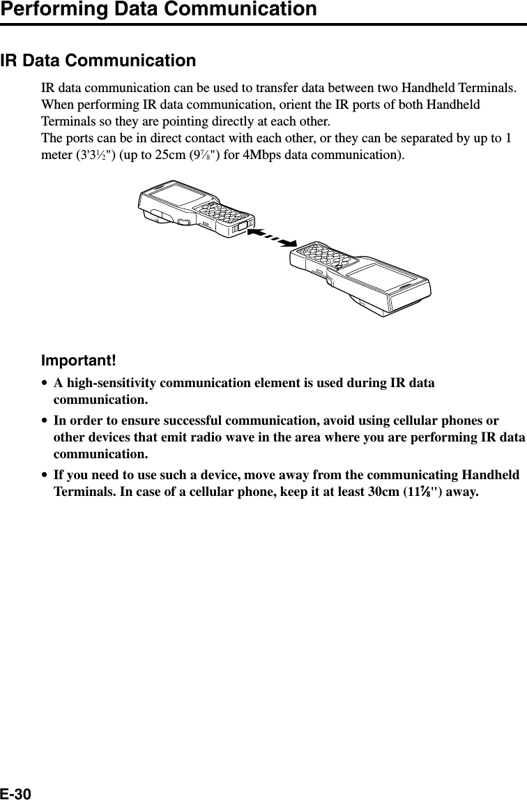 E-30Performing Data CommunicationIR Data CommunicationIR data communication can be used to transfer data between two Handheld Terminals.When performing IR data communication, orient the IR ports of both HandheldTerminals so they are pointing directly at each other.The ports can be in direct contact with each other, or they can be separated by up to 1meter (3&apos;31⁄2&quot;) (up to 25cm (97⁄8&quot;) for 4Mbps data communication).Important!•A high-sensitivity communication element is used during IR datacommunication.•In order to ensure successful communication, avoid using cellular phones orother devices that emit radio wave in the area where you are performing IR datacommunication.•If you need to use such a device, move away from the communicating HandheldTerminals. In case of a cellular phone, keep it at least 30cm (1177777⁄⁄⁄⁄⁄88888&quot;) away.