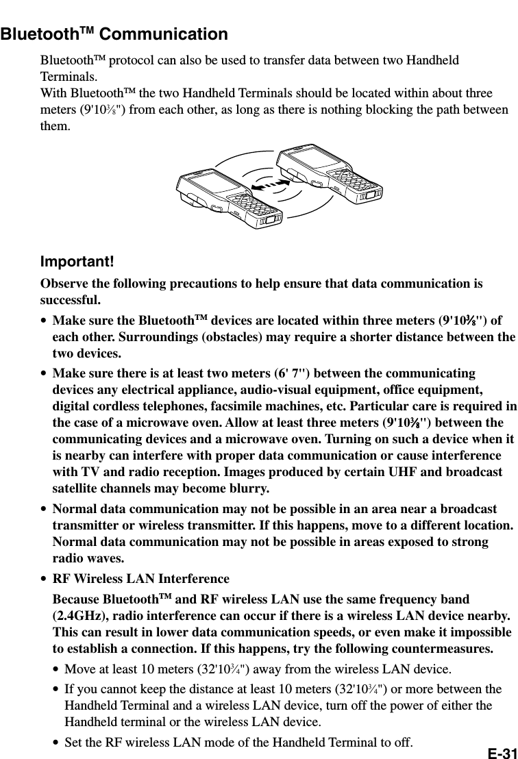 E-31BluetoothTM CommunicationBluetoothTM protocol can also be used to transfer data between two HandheldTerminals.With BluetoothTM the two Handheld Terminals should be located within about threemeters (9&apos;103⁄8&quot;) from each other, as long as there is nothing blocking the path betweenthem.Important!Observe the following precautions to help ensure that data communication issuccessful.•Make sure the BluetoothTM devices are located within three meters (9&apos;1033333⁄⁄⁄⁄⁄88888&quot;) ofeach other. Surroundings (obstacles) may require a shorter distance between thetwo devices.•Make sure there is at least two meters (6&apos; 7&quot;) between the communicatingdevices any electrical appliance, audio-visual equipment, office equipment,digital cordless telephones, facsimile machines, etc. Particular care is required inthe case of a microwave oven. Allow at least three meters (9&apos;1033333⁄⁄⁄⁄⁄88888&quot;) between thecommunicating devices and a microwave oven. Turning on such a device when itis nearby can interfere with proper data communication or cause interferencewith TV and radio reception. Images produced by certain UHF and broadcastsatellite channels may become blurry.•Normal data communication may not be possible in an area near a broadcasttransmitter or wireless transmitter. If this happens, move to a different location.Normal data communication may not be possible in areas exposed to strongradio waves.•RF Wireless LAN InterferenceBecause BluetoothTM and RF wireless LAN use the same frequency band(2.4GHz), radio interference can occur if there is a wireless LAN device nearby.This can result in lower data communication speeds, or even make it impossibleto establish a connection. If this happens, try the following countermeasures.•Move at least 10 meters (32&apos;103⁄4&quot;) away from the wireless LAN device.•If you cannot keep the distance at least 10 meters (32&apos;103⁄4&quot;) or more between theHandheld Terminal and a wireless LAN device, turn off the power of either theHandheld terminal or the wireless LAN device.•Set the RF wireless LAN mode of the Handheld Terminal to off.