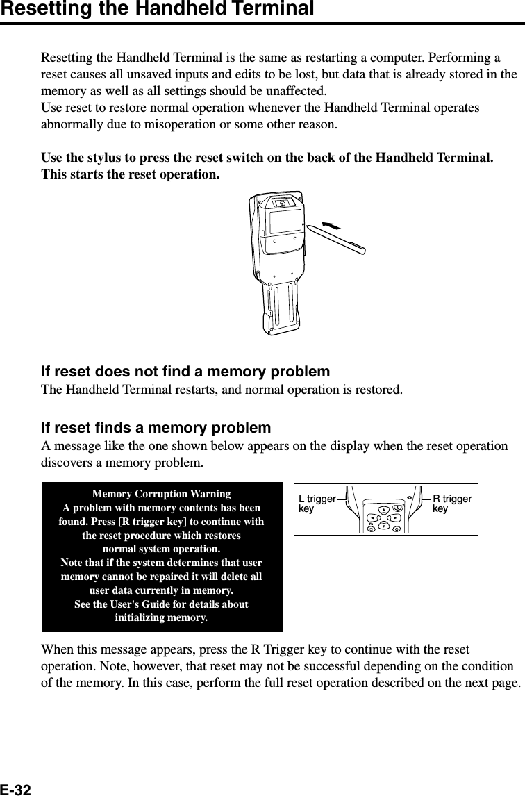 E-32Resetting the Handheld TerminalResetting the Handheld Terminal is the same as restarting a computer. Performing areset causes all unsaved inputs and edits to be lost, but data that is already stored in thememory as well as all settings should be unaffected.Use reset to restore normal operation whenever the Handheld Terminal operatesabnormally due to misoperation or some other reason.Use the stylus to press the reset switch on the back of the Handheld Terminal.This starts the reset operation.If reset does not find a memory problemThe Handheld Terminal restarts, and normal operation is restored.If reset finds a memory problemA message like the one shown below appears on the display when the reset operationdiscovers a memory problem.When this message appears, press the R Trigger key to continue with the resetoperation. Note, however, that reset may not be successful depending on the conditionof the memory. In this case, perform the full reset operation described on the next page.Memory Corruption WarningA problem with memory contents has been found. Press [R trigger key] to continue with the reset procedure which restoresnormal system operation.Note that if the system determines that user memory cannot be repaired it will delete all user data currently in memory.See the User&apos;s Guide for details about initializing memory.FnR trigger keyL trigger key