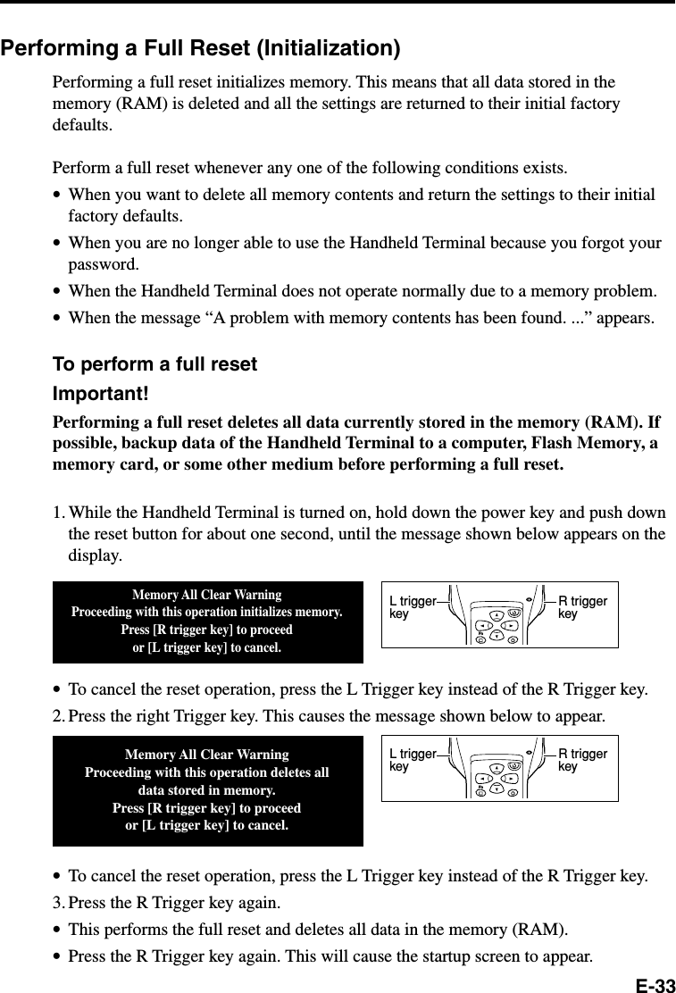 E-33Performing a Full Reset (Initialization)Performing a full reset initializes memory. This means that all data stored in thememory (RAM) is deleted and all the settings are returned to their initial factorydefaults.Perform a full reset whenever any one of the following conditions exists.•When you want to delete all memory contents and return the settings to their initialfactory defaults.•When you are no longer able to use the Handheld Terminal because you forgot yourpassword.•When the Handheld Terminal does not operate normally due to a memory problem.•When the message “A problem with memory contents has been found. ...” appears.To perform a full resetImportant!Performing a full reset deletes all data currently stored in the memory (RAM). Ifpossible, backup data of the Handheld Terminal to a computer, Flash Memory, amemory card, or some other medium before performing a full reset.1. While the Handheld Terminal is turned on, hold down the power key and push downthe reset button for about one second, until the message shown below appears on thedisplay.•To cancel the reset operation, press the L Trigger key instead of the R Trigger key.2. Press the right Trigger key. This causes the message shown below to appear.•To cancel the reset operation, press the L Trigger key instead of the R Trigger key.3. Press the R Trigger key again.•This performs the full reset and deletes all data in the memory (RAM).•Press the R Trigger key again. This will cause the startup screen to appear.Memory All Clear WarningProceeding with this operation initializes memory.Press [R trigger key] to proceedor [L trigger key] to cancel.Memory All Clear WarningProceeding with this operation deletes all data stored in memory.Press [R trigger key] to proceedor [L trigger key] to cancel.FnR trigger keyL trigger keyFnR trigger keyL trigger key