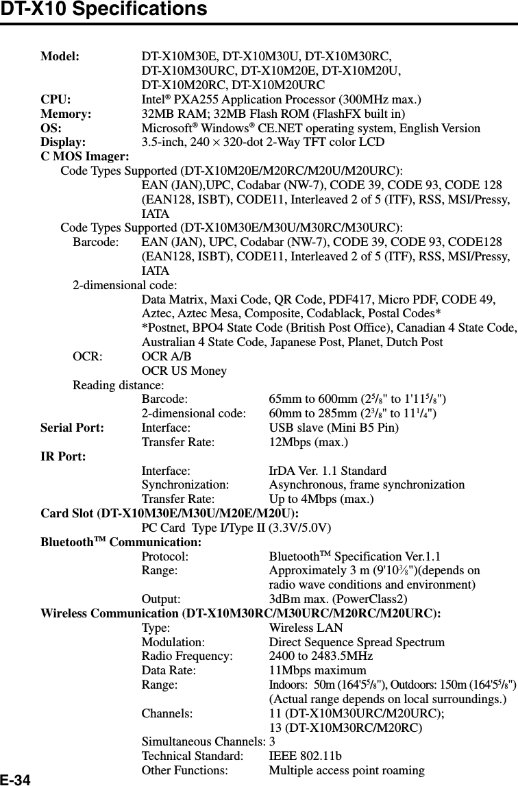 E-34DT-X10 SpecificationsModel: DT-X10M30E, DT-X10M30U, DT-X10M30RC,DT-X10M30URC, DT-X10M20E, DT-X10M20U,DT-X10M20RC, DT-X10M20URCCPU: Intel® PXA255 Application Processor (300MHz max.)Memory: 32MB RAM; 32MB Flash ROM (FlashFX built in)OS: Microsoft® Windows® CE.NET operating system, English VersionDisplay: 3.5-inch, 240 × 320-dot 2-Way TFT color LCDC MOS Imager:Code Types Supported (DT-X10M20E/M20RC/M20U/M20URC):EAN (JAN),UPC, Codabar (NW-7), CODE 39, CODE 93, CODE 128(EAN128, ISBT), CODE11, Interleaved 2 of 5 (ITF), RSS, MSI/Pressy,IATACode Types Supported (DT-X10M30E/M30U/M30RC/M30URC):Barcode: EAN (JAN), UPC, Codabar (NW-7), CODE 39, CODE 93, CODE128(EAN128, ISBT), CODE11, Interleaved 2 of 5 (ITF), RSS, MSI/Pressy,IATA2-dimensional code:Data Matrix, Maxi Code, QR Code, PDF417, Micro PDF, CODE 49,Aztec, Aztec Mesa, Composite, Codablack, Postal Codes**Postnet, BPO4 State Code (British Post Office), Canadian 4 State Code,Australian 4 State Code, Japanese Post, Planet, Dutch PostOCR: OCR A/BOCR US MoneyReading distance:Barcode: 65mm to 600mm (25/8&quot; to 1&apos;115/8&quot;)2-dimensional code: 60mm to 285mm (23/8&quot; to 111/4&quot;)Serial Port: Interface: USB slave (Mini B5 Pin)Transfer Rate: 12Mbps (max.)IR Port:Interface: IrDA Ver. 1.1 StandardSynchronization: Asynchronous, frame synchronizationTransfer Rate: Up to 4Mbps (max.)Card Slot (DT-X10M30E/M30U/M20E/M20U):PC Card  Type I/Type II (3.3V/5.0V)BluetoothTM Communication:Protocol: BluetoothTM Specification Ver.1.1Range: Approximately 3 m (9&apos;103⁄8&quot;)(depends onradio wave conditions and environment)Output: 3dBm max. (PowerClass2)Wireless Communication (DT-X10M30RC/M30URC/M20RC/M20URC):Type: Wireless LANModulation: Direct Sequence Spread SpectrumRadio Frequency: 2400 to 2483.5MHzData Rate: 11Mbps maximumRange:Indoors: 50m (164&apos;55/8&quot;), Outdoors: 150m (164&apos;55/8&quot;)(Actual range depends on local surroundings.)Channels: 11 (DT-X10M30URC/M20URC);13 (DT-X10M30RC/M20RC)Simultaneous Channels: 3Technical Standard: IEEE 802.11bOther Functions: Multiple access point roaming