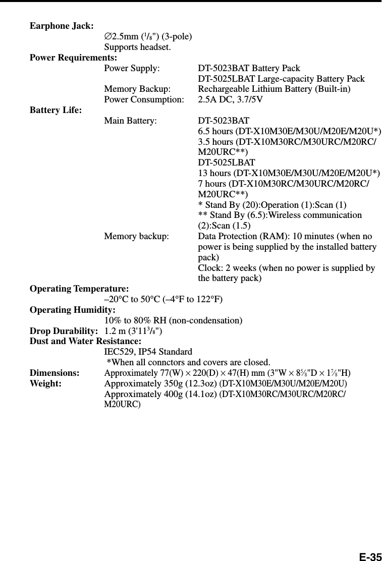 E-35Earphone Jack: ∅2.5mm (1/8&quot;) (3-pole)Supports headset.Power Requirements:Power Supply: DT-5023BAT Battery PackDT-5025LBAT Large-capacity Battery PackMemory Backup: Rechargeable Lithium Battery (Built-in)Power Consumption: 2.5A DC, 3.7/5VBattery Life:Main Battery: DT-5023BAT6.5 hours (DT-X10M30E/M30U/M20E/M20U*)3.5 hours (DT-X10M30RC/M30URC/M20RC/M20URC**)DT-5025LBAT13 hours (DT-X10M30E/M30U/M20E/M20U*)7 hours (DT-X10M30RC/M30URC/M20RC/M20URC**)* Stand By (20):Operation (1):Scan (1)** Stand By (6.5):Wireless communication(2):Scan (1.5)Memory backup: Data Protection (RAM): 10 minutes (when nopower is being supplied by the installed batterypack)Clock: 2 weeks (when no power is supplied bythe battery pack)Operating Temperature:–20°C to 50°C (–4°F to 122°F)Operating Humidity:10% to 80% RH (non-condensation)Drop Durability: 1.2 m (3&apos;113/8&quot;)Dust and Water Resistance:IEC529, IP54 Standard *When all connctors and covers are closed.Dimensions:Approximately 77(W) × 220(D) × 47(H) mm (3&quot;W × 85⁄8&quot;D × 17⁄8&quot;H)Weight: Approximately 350g (12.3oz) (DT-X10M30E/M30U/M20E/M20U)Approximately 400g (14.1oz) (DT-X10M30RC/M30URC/M20RC/M20URC)