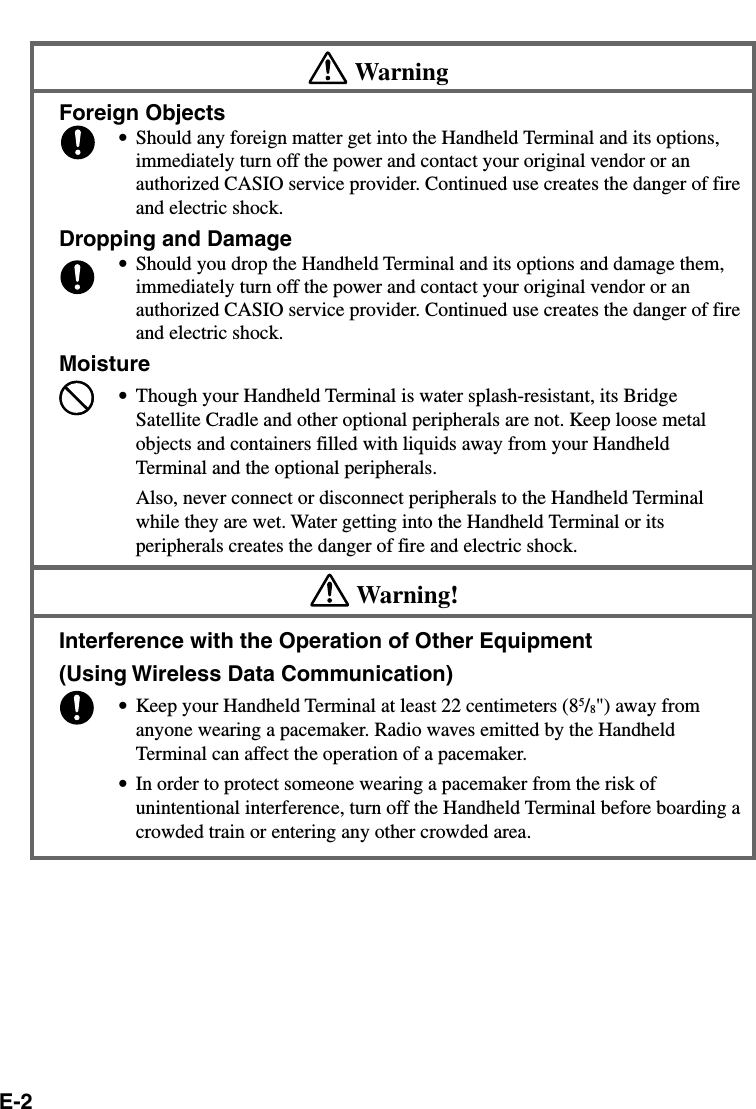 E-2WarningForeign Objects•Should any foreign matter get into the Handheld Terminal and its options,immediately turn off the power and contact your original vendor or anauthorized CASIO service provider. Continued use creates the danger of fireand electric shock.Dropping and Damage•Should you drop the Handheld Terminal and its options and damage them,immediately turn off the power and contact your original vendor or anauthorized CASIO service provider. Continued use creates the danger of fireand electric shock.Moisture•Though your Handheld Terminal is water splash-resistant, its BridgeSatellite Cradle and other optional peripherals are not. Keep loose metalobjects and containers filled with liquids away from your HandheldTerminal and the optional peripherals.Also, never connect or disconnect peripherals to the Handheld Terminalwhile they are wet. Water getting into the Handheld Terminal or itsperipherals creates the danger of fire and electric shock.Warning!Interference with the Operation of Other Equipment(Using Wireless Data Communication)•Keep your Handheld Terminal at least 22 centimeters (85/8&quot;) away fromanyone wearing a pacemaker. Radio waves emitted by the HandheldTerminal can affect the operation of a pacemaker.•In order to protect someone wearing a pacemaker from the risk ofunintentional interference, turn off the Handheld Terminal before boarding acrowded train or entering any other crowded area.