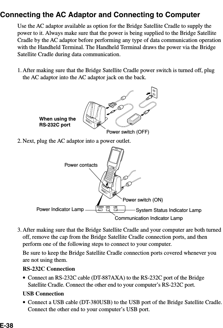 E-38POWER DATA LINEConnecting the AC Adaptor and Connecting to ComputerUse the AC adaptor available as option for the Bridge Satellite Cradle to supply thepower to it. Always make sure that the power is being supplied to the Bridge SatelliteCradle by the AC adaptor before performing any type of data communication operationwith the Handheld Terminal. The Handheld Terminal draws the power via the BridgeSatellite Cradle during data communication.1. After making sure that the Bridge Satellite Cradle power switch is turned off, plugthe AC adaptor into the AC adaptor jack on the back.2. Next, plug the AC adaptor into a power outlet.3. After making sure that the Bridge Satellite Cradle and your computer are both turnedoff, remove the cap from the Bridge Satellite Cradle connection ports, and thenperform one of the following steps to connect to your computer.Be sure to keep the Bridge Satellite Cradle connection ports covered whenever youare not using them.RS-232C Connection•Connect an RS-232C cable (DT-887AXA) to the RS-232C port of the BridgeSatellite Cradle. Connect the other end to your computer’s RS-232C port.USB Connection•Connect a USB cable (DT-380USB) to the USB port of the Bridge Satellite Cradle.Connect the other end to your computer’s USB port.When using theRS-232C portPower contactsPower switch (ON)Communication Indicator LampPower switch (OFF)Power Indicator Lamp System Status Indicator Lamp