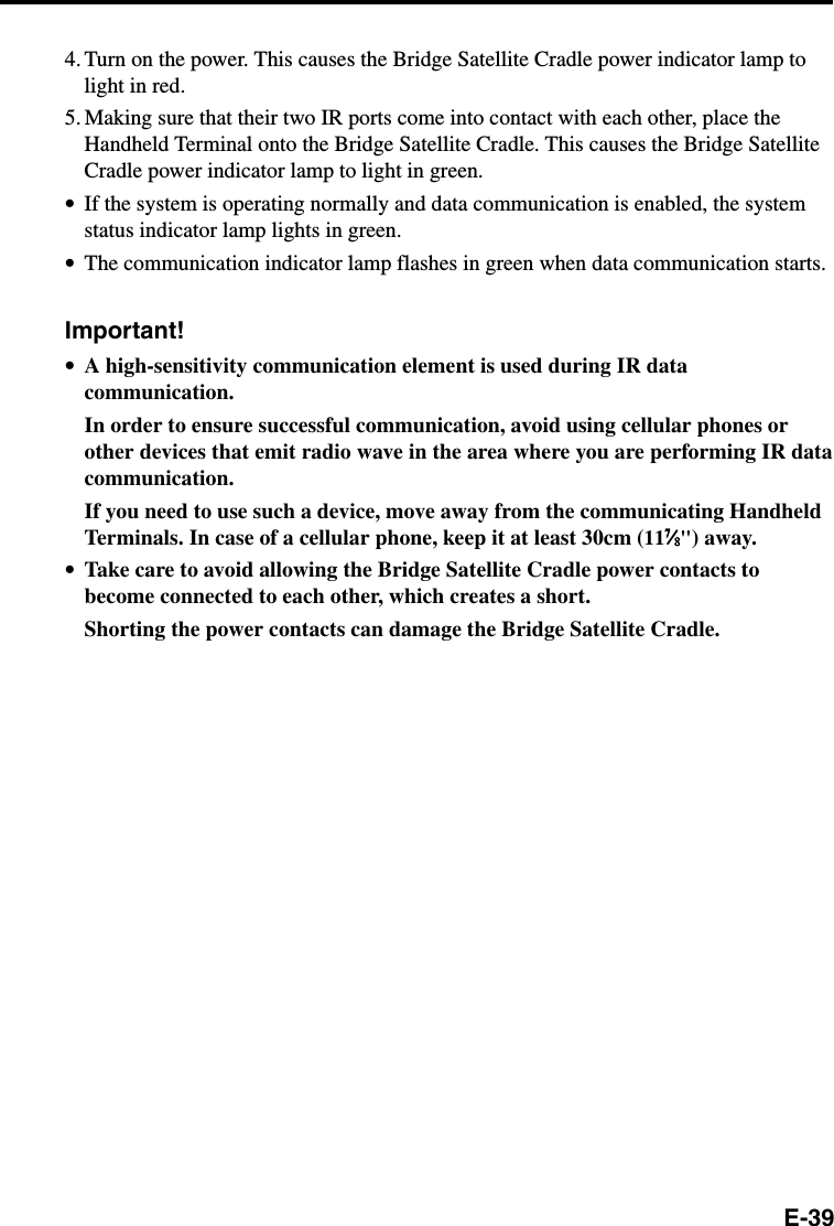 E-394. Turn on the power. This causes the Bridge Satellite Cradle power indicator lamp tolight in red.5. Making sure that their two IR ports come into contact with each other, place theHandheld Terminal onto the Bridge Satellite Cradle. This causes the Bridge SatelliteCradle power indicator lamp to light in green.•If the system is operating normally and data communication is enabled, the systemstatus indicator lamp lights in green.•The communication indicator lamp flashes in green when data communication starts.Important!•A high-sensitivity communication element is used during IR datacommunication.In order to ensure successful communication, avoid using cellular phones orother devices that emit radio wave in the area where you are performing IR datacommunication.If you need to use such a device, move away from the communicating HandheldTerminals. In case of a cellular phone, keep it at least 30cm (1177777⁄⁄⁄⁄⁄88888&quot;) away.•Take care to avoid allowing the Bridge Satellite Cradle power contacts tobecome connected to each other, which creates a short.Shorting the power contacts can damage the Bridge Satellite Cradle.