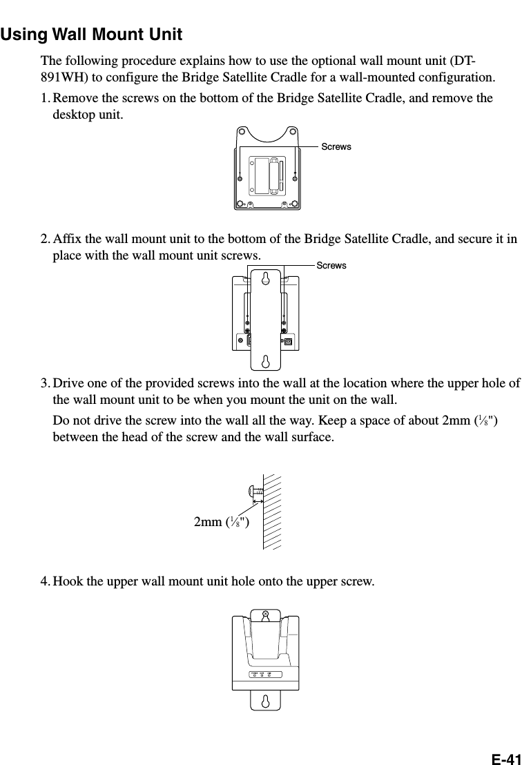 E-41Using Wall Mount UnitThe following procedure explains how to use the optional wall mount unit (DT-891WH) to configure the Bridge Satellite Cradle for a wall-mounted configuration.1. Remove the screws on the bottom of the Bridge Satellite Cradle, and remove thedesktop unit.2.Affix the wall mount unit to the bottom of the Bridge Satellite Cradle, and secure it inplace with the wall mount unit screws.3. Drive one of the provided screws into the wall at the location where the upper hole ofthe wall mount unit to be when you mount the unit on the wall.Do not drive the screw into the wall all the way. Keep a space of about 2mm (1⁄8&quot;)between the head of the screw and the wall surface.4. Hook the upper wall mount unit hole onto the upper screw.ScrewsScrews2mm (1⁄8&quot;)