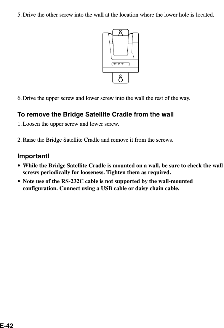 E-425. Drive the other screw into the wall at the location where the lower hole is located.6. Drive the upper screw and lower screw into the wall the rest of the way.To remove the Bridge Satellite Cradle from the wall1. Loosen the upper screw and lower screw.2. Raise the Bridge Satellite Cradle and remove it from the screws.Important!•While the Bridge Satellite Cradle is mounted on a wall, be sure to check the wallscrews periodically for looseness. Tighten them as required.•Note use of the RS-232C cable is not supported by the wall-mountedconfiguration. Connect using a USB cable or daisy chain cable.