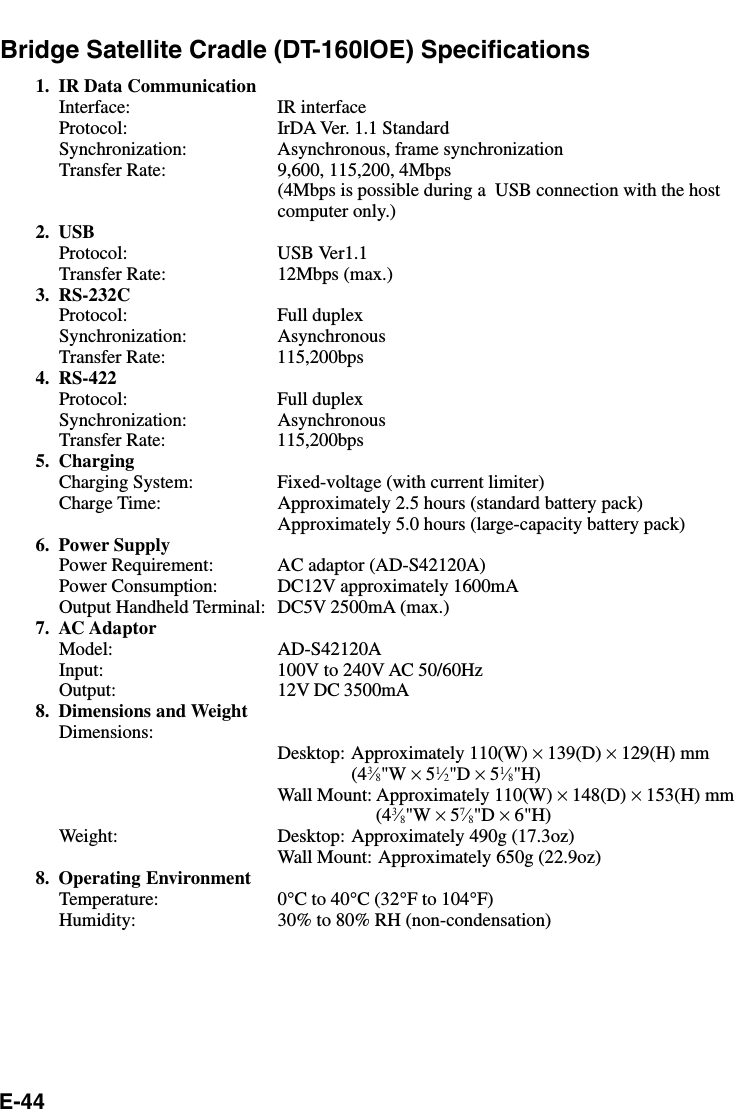 E-44Bridge Satellite Cradle (DT-160IOE) Specifications1. IR Data CommunicationInterface: IR interfaceProtocol: IrDA Ver. 1.1 StandardSynchronization: Asynchronous, frame synchronizationTransfer Rate: 9,600, 115,200, 4Mbps(4Mbps is possible during a  USB connection with the hostcomputer only.)2. USBProtocol: USB Ver1.1Transfer Rate: 12Mbps (max.)3. RS-232CProtocol: Full duplexSynchronization: AsynchronousTransfer Rate: 115,200bps4. RS-422Protocol: Full duplexSynchronization: AsynchronousTransfer Rate: 115,200bps5. ChargingCharging System: Fixed-voltage (with current limiter)Charge Time: Approximately 2.5 hours (standard battery pack)Approximately 5.0 hours (large-capacity battery pack)6. Power SupplyPower Requirement: AC adaptor (AD-S42120A)Power Consumption: DC12V approximately 1600mAOutput Handheld Terminal: DC5V 2500mA (max.)7. AC AdaptorModel: AD-S42120AInput: 100V to 240V AC 50/60HzOutput: 12V DC 3500mA8. Dimensions and WeightDimensions:Desktop: Approximately 110(W) × 139(D) × 129(H) mm(43⁄8&quot;W × 51⁄2&quot;D × 51⁄8&quot;H)Wall Mount: Approximately 110(W) × 148(D) × 153(H) mm(43⁄8&quot;W × 57⁄8&quot;D × 6&quot;H)Weight: Desktop: Approximately 490g (17.3oz)Wall Mount: Approximately 650g (22.9oz)8. Operating EnvironmentTemperature: 0°C to 40°C (32°F to 104°F)Humidity: 30% to 80% RH (non-condensation)