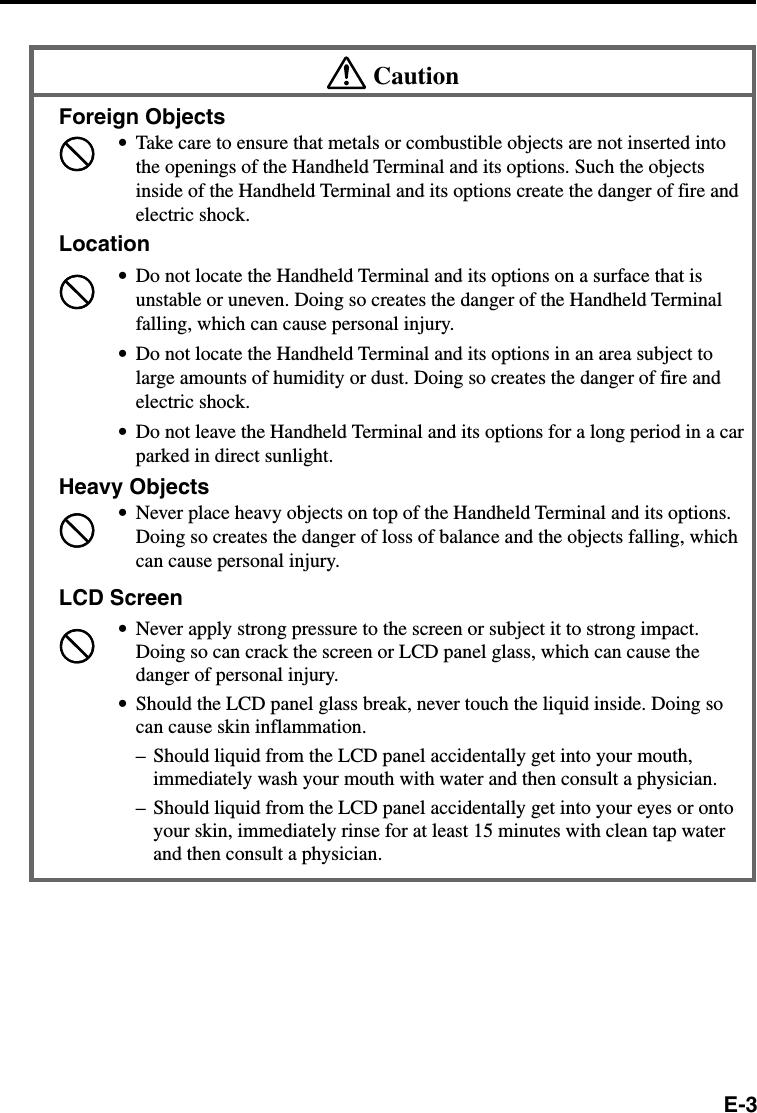 E-3CautionForeign Objects•Take care to ensure that metals or combustible objects are not inserted intothe openings of the Handheld Terminal and its options. Such the objectsinside of the Handheld Terminal and its options create the danger of fire andelectric shock.Location•Do not locate the Handheld Terminal and its options on a surface that isunstable or uneven. Doing so creates the danger of the Handheld Terminalfalling, which can cause personal injury.•Do not locate the Handheld Terminal and its options in an area subject tolarge amounts of humidity or dust. Doing so creates the danger of fire andelectric shock.•Do not leave the Handheld Terminal and its options for a long period in a carparked in direct sunlight.Heavy Objects•Never place heavy objects on top of the Handheld Terminal and its options.Doing so creates the danger of loss of balance and the objects falling, whichcan cause personal injury.LCD Screen•Never apply strong pressure to the screen or subject it to strong impact.Doing so can crack the screen or LCD panel glass, which can cause thedanger of personal injury.•Should the LCD panel glass break, never touch the liquid inside. Doing socan cause skin inflammation.– Should liquid from the LCD panel accidentally get into your mouth,immediately wash your mouth with water and then consult a physician.– Should liquid from the LCD panel accidentally get into your eyes or ontoyour skin, immediately rinse for at least 15 minutes with clean tap waterand then consult a physician.