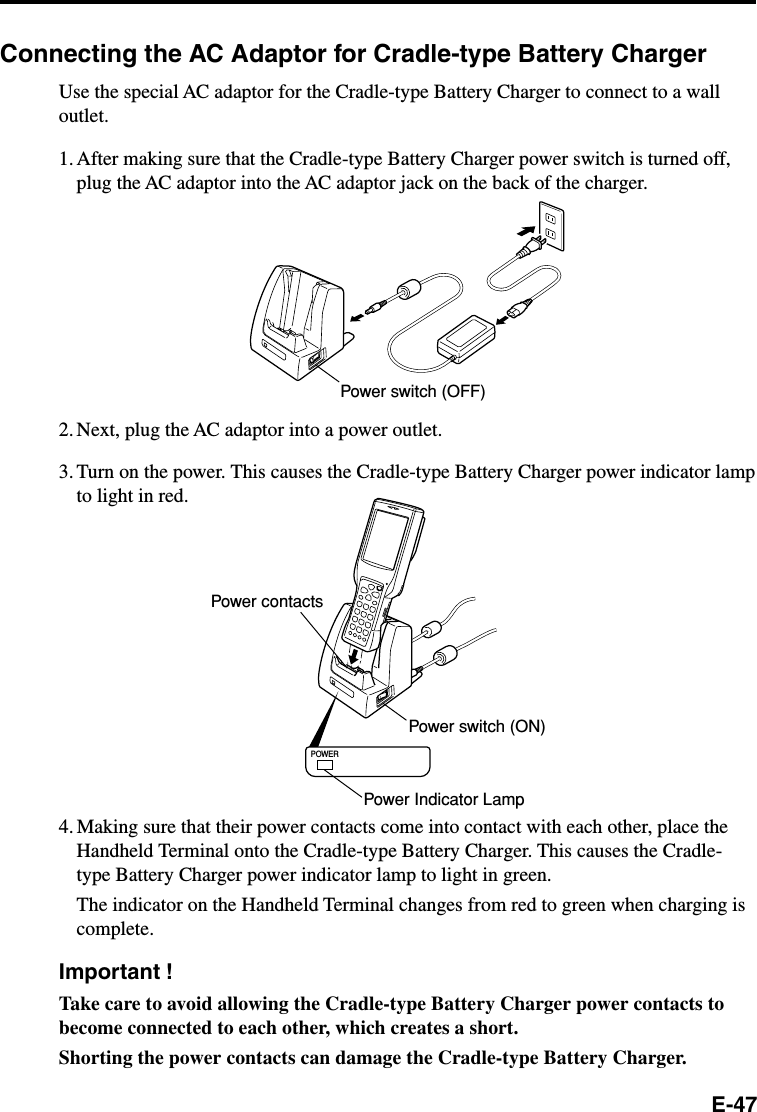 E-47Connecting the AC Adaptor for Cradle-type Battery ChargerUse the special AC adaptor for the Cradle-type Battery Charger to connect to a walloutlet.1. After making sure that the Cradle-type Battery Charger power switch is turned off,plug the AC adaptor into the AC adaptor jack on the back of the charger.2. Next, plug the AC adaptor into a power outlet.3. Turn on the power. This causes the Cradle-type Battery Charger power indicator lampto light in red.POWER4. Making sure that their power contacts come into contact with each other, place theHandheld Terminal onto the Cradle-type Battery Charger. This causes the Cradle-type Battery Charger power indicator lamp to light in green.The indicator on the Handheld Terminal changes from red to green when charging iscomplete.Important !Take care to avoid allowing the Cradle-type Battery Charger power contacts tobecome connected to each other, which creates a short.Shorting the power contacts can damage the Cradle-type Battery Charger.Power switch (OFF)Power contactsPower switch (ON)Power Indicator Lamp