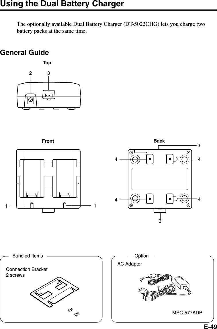 E-49Using the Dual Battery ChargerThe optionally available Dual Battery Charger (DT-5022CHG) lets you charge twobattery packs at the same time.General GuideFront BackTop11444432 33Bundled ItemsConnection Bracket2 screwsOptionAC AdaptorMPC-577ADP