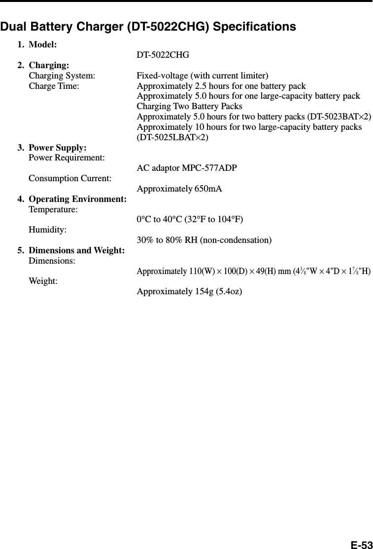 E-53Dual Battery Charger (DT-5022CHG) Specifications1. Model:DT-5022CHG2. Charging:Charging System: Fixed-voltage (with current limiter)Charge Time: Approximately 2.5 hours for one battery packApproximately 5.0 hours for one large-capacity battery packCharging Two Battery PacksApproximately 5.0 hours for two battery packs (DT-5023BAT×2)Approximately 10 hours for two large-capacity battery packs(DT-5025LBAT×2)3. Power Supply:Power Requirement:AC adaptor MPC-577ADPConsumption Current:Approximately 650mA4. Operating Environment:Temperature:0°C to 40°C (32°F to 104°F)Humidity:30% to 80% RH (non-condensation)5. Dimensions and Weight:Dimensions:Approximately 110(W) × 100(D) × 49(H) mm (43⁄8&quot;W × 4&quot;D × 17⁄8&quot;H)Weight:Approximately 154g (5.4oz)
