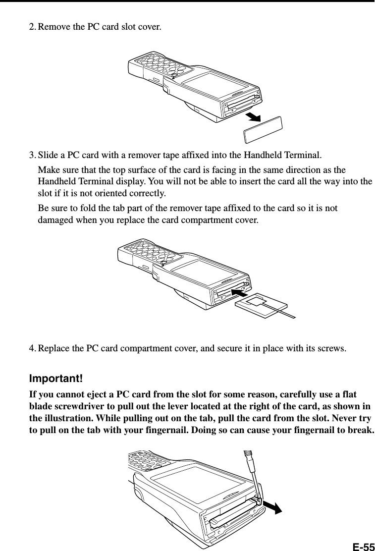 E-552. Remove the PC card slot cover.3. Slide a PC card with a remover tape affixed into the Handheld Terminal.Make sure that the top surface of the card is facing in the same direction as theHandheld Terminal display. You will not be able to insert the card all the way into theslot if it is not oriented correctly.Be sure to fold the tab part of the remover tape affixed to the card so it is notdamaged when you replace the card compartment cover.4. Replace the PC card compartment cover, and secure it in place with its screws.Important!If you cannot eject a PC card from the slot for some reason, carefully use a flatblade screwdriver to pull out the lever located at the right of the card, as shown inthe illustration. While pulling out on the tab, pull the card from the slot. Never tryto pull on the tab with your fingernail. Doing so can cause your fingernail to break.