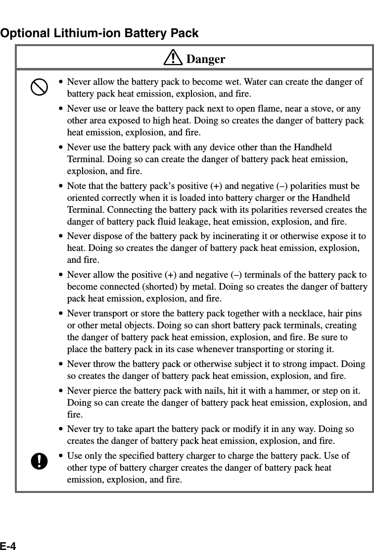 E-4Optional Lithium-ion Battery PackDanger•Never allow the battery pack to become wet. Water can create the danger ofbattery pack heat emission, explosion, and fire.•Never use or leave the battery pack next to open flame, near a stove, or anyother area exposed to high heat. Doing so creates the danger of battery packheat emission, explosion, and fire.•Never use the battery pack with any device other than the HandheldTerminal. Doing so can create the danger of battery pack heat emission,explosion, and fire.•Note that the battery pack’s positive (+) and negative (–) polarities must beoriented correctly when it is loaded into battery charger or the HandheldTerminal. Connecting the battery pack with its polarities reversed creates thedanger of battery pack fluid leakage, heat emission, explosion, and fire.•Never dispose of the battery pack by incinerating it or otherwise expose it toheat. Doing so creates the danger of battery pack heat emission, explosion,and fire.•Never allow the positive (+) and negative (–) terminals of the battery pack tobecome connected (shorted) by metal. Doing so creates the danger of batterypack heat emission, explosion, and fire.•Never transport or store the battery pack together with a necklace, hair pinsor other metal objects. Doing so can short battery pack terminals, creatingthe danger of battery pack heat emission, explosion, and fire. Be sure toplace the battery pack in its case whenever transporting or storing it.•Never throw the battery pack or otherwise subject it to strong impact. Doingso creates the danger of battery pack heat emission, explosion, and fire.•Never pierce the battery pack with nails, hit it with a hammer, or step on it.Doing so can create the danger of battery pack heat emission, explosion, andfire.•Never try to take apart the battery pack or modify it in any way. Doing socreates the danger of battery pack heat emission, explosion, and fire.•Use only the specified battery charger to charge the battery pack. Use ofother type of battery charger creates the danger of battery pack heatemission, explosion, and fire.