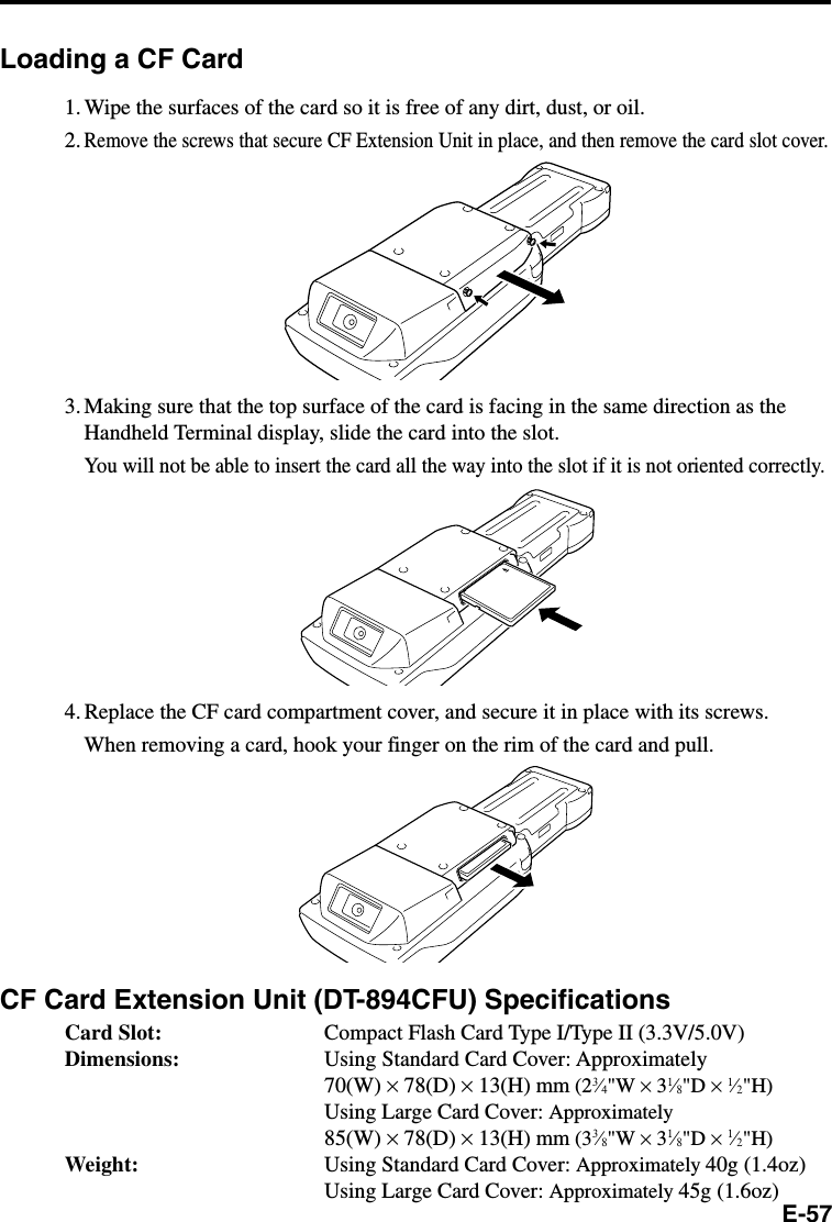 E-57Loading a CF Card1. Wipe the surfaces of the card so it is free of any dirt, dust, or oil.2.Remove the screws that secure CF Extension Unit in place, and then remove the card slot cover.3. Making sure that the top surface of the card is facing in the same direction as theHandheld Terminal display, slide the card into the slot.You will not be able to insert the card all the way into the slot if it is not oriented correctly.4. Replace the CF card compartment cover, and secure it in place with its screws.When removing a card, hook your finger on the rim of the card and pull.CF Card Extension Unit (DT-894CFU) SpecificationsCard Slot: Compact Flash Card Type I/Type II (3.3V/5.0V)Dimensions: Using Standard Card Cover: Approximately70(W) × 78(D) × 13(H) mm (23⁄4&quot;W × 31⁄8&quot;D × 1⁄2&quot;H)Using Large Card Cover: Approximately85(W) × 78(D) × 13(H) mm (33⁄8&quot;W × 31⁄8&quot;D × 1⁄2&quot;H)Weight: Using Standard Card Cover: Approximately 40g (1.4oz)Using Large Card Cover: Approximately 45g (1.6oz)