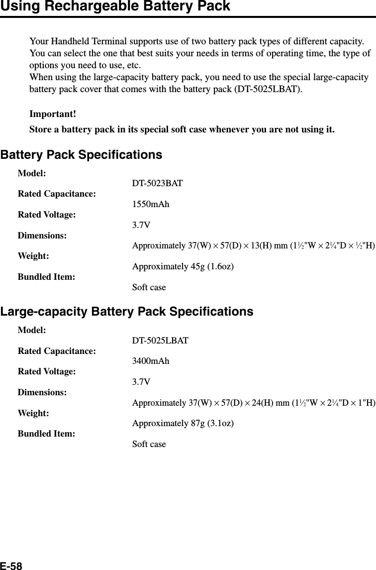 E-58Using Rechargeable Battery PackYour Handheld Terminal supports use of two battery pack types of different capacity.You can select the one that best suits your needs in terms of operating time, the type ofoptions you need to use, etc.When using the large-capacity battery pack, you need to use the special large-capacitybattery pack cover that comes with the battery pack (DT-5025LBAT).Important!Store a battery pack in its special soft case whenever you are not using it.Battery Pack SpecificationsModel:DT-5023BATRated Capacitance:1550mAhRated Voltage:3.7VDimensions:Approximately 37(W) × 57(D) × 13(H) mm (11⁄2&quot;W × 21⁄4&quot;D × 1⁄2&quot;H)Weight:Approximately 45g (1.6oz)Bundled Item:Soft caseLarge-capacity Battery Pack SpecificationsModel:DT-5025LBATRated Capacitance:3400mAhRated Voltage:3.7VDimensions:Approximately 37(W) × 57(D) × 24(H) mm (11⁄2&quot;W × 21⁄4&quot;D × 1&quot;H)Weight:Approximately 87g (3.1oz)Bundled Item:Soft case