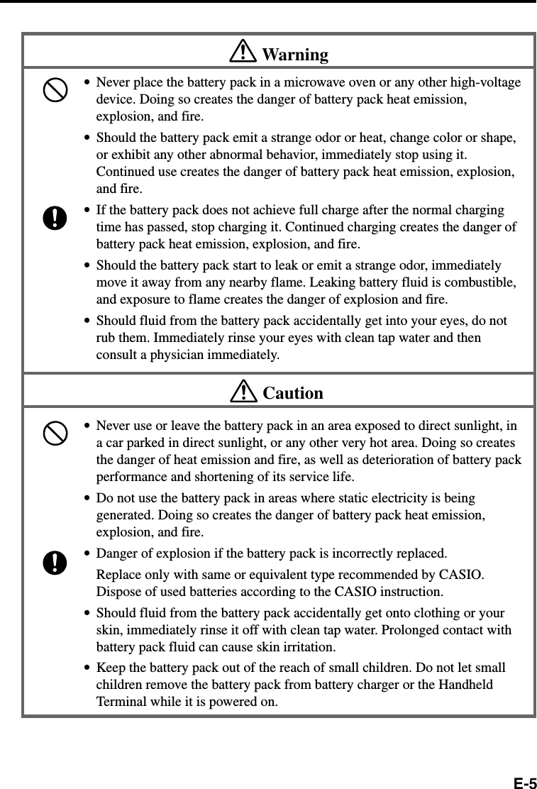 E-5Warning•Never place the battery pack in a microwave oven or any other high-voltagedevice. Doing so creates the danger of battery pack heat emission,explosion, and fire.•Should the battery pack emit a strange odor or heat, change color or shape,or exhibit any other abnormal behavior, immediately stop using it.Continued use creates the danger of battery pack heat emission, explosion,and fire.•If the battery pack does not achieve full charge after the normal chargingtime has passed, stop charging it. Continued charging creates the danger ofbattery pack heat emission, explosion, and fire.•Should the battery pack start to leak or emit a strange odor, immediatelymove it away from any nearby flame. Leaking battery fluid is combustible,and exposure to flame creates the danger of explosion and fire.•Should fluid from the battery pack accidentally get into your eyes, do notrub them. Immediately rinse your eyes with clean tap water and thenconsult a physician immediately.Caution•Never use or leave the battery pack in an area exposed to direct sunlight, ina car parked in direct sunlight, or any other very hot area. Doing so createsthe danger of heat emission and fire, as well as deterioration of battery packperformance and shortening of its service life.•Do not use the battery pack in areas where static electricity is beinggenerated. Doing so creates the danger of battery pack heat emission,explosion, and fire.•Danger of explosion if the battery pack is incorrectly replaced.Replace only with same or equivalent type recommended by CASIO.Dispose of used batteries according to the CASIO instruction.•Should fluid from the battery pack accidentally get onto clothing or yourskin, immediately rinse it off with clean tap water. Prolonged contact withbattery pack fluid can cause skin irritation.•Keep the battery pack out of the reach of small children. Do not let smallchildren remove the battery pack from battery charger or the HandheldTerminal while it is powered on.