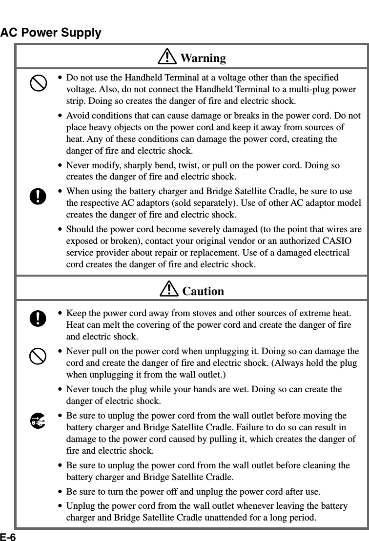 E-6AC Power SupplyWarning•Do not use the Handheld Terminal at a voltage other than the specifiedvoltage. Also, do not connect the Handheld Terminal to a multi-plug powerstrip. Doing so creates the danger of fire and electric shock.•Avoid conditions that can cause damage or breaks in the power cord. Do notplace heavy objects on the power cord and keep it away from sources ofheat. Any of these conditions can damage the power cord, creating thedanger of fire and electric shock.•Never modify, sharply bend, twist, or pull on the power cord. Doing socreates the danger of fire and electric shock.•When using the battery charger and Bridge Satellite Cradle, be sure to usethe respective AC adaptors (sold separately). Use of other AC adaptor modelcreates the danger of fire and electric shock.•Should the power cord become severely damaged (to the point that wires areexposed or broken), contact your original vendor or an authorized CASIOservice provider about repair or replacement. Use of a damaged electricalcord creates the danger of fire and electric shock.Caution•Keep the power cord away from stoves and other sources of extreme heat.Heat can melt the covering of the power cord and create the danger of fireand electric shock.•Never pull on the power cord when unplugging it. Doing so can damage thecord and create the danger of fire and electric shock. (Always hold the plugwhen unplugging it from the wall outlet.)•Never touch the plug while your hands are wet. Doing so can create thedanger of electric shock.•Be sure to unplug the power cord from the wall outlet before moving thebattery charger and Bridge Satellite Cradle. Failure to do so can result indamage to the power cord caused by pulling it, which creates the danger offire and electric shock.•Be sure to unplug the power cord from the wall outlet before cleaning thebattery charger and Bridge Satellite Cradle.•Be sure to turn the power off and unplug the power cord after use.•Unplug the power cord from the wall outlet whenever leaving the batterycharger and Bridge Satellite Cradle unattended for a long period.