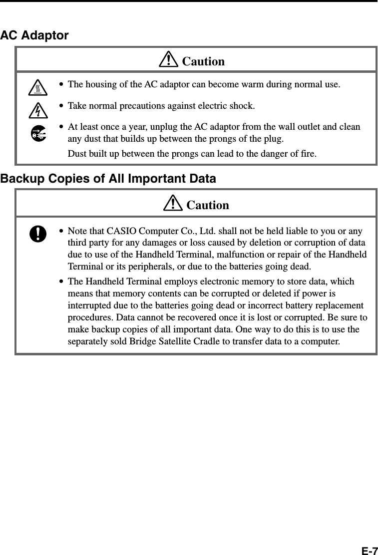 E-7AC AdaptorCaution•The housing of the AC adaptor can become warm during normal use.•Take normal precautions against electric shock.•At least once a year, unplug the AC adaptor from the wall outlet and cleanany dust that builds up between the prongs of the plug.Dust built up between the prongs can lead to the danger of fire.Backup Copies of All Important DataCaution•Note that CASIO Computer Co., Ltd. shall not be held liable to you or anythird party for any damages or loss caused by deletion or corruption of datadue to use of the Handheld Terminal, malfunction or repair of the HandheldTerminal or its peripherals, or due to the batteries going dead.•The Handheld Terminal employs electronic memory to store data, whichmeans that memory contents can be corrupted or deleted if power isinterrupted due to the batteries going dead or incorrect battery replacementprocedures. Data cannot be recovered once it is lost or corrupted. Be sure tomake backup copies of all important data. One way to do this is to use theseparately sold Bridge Satellite Cradle to transfer data to a computer.