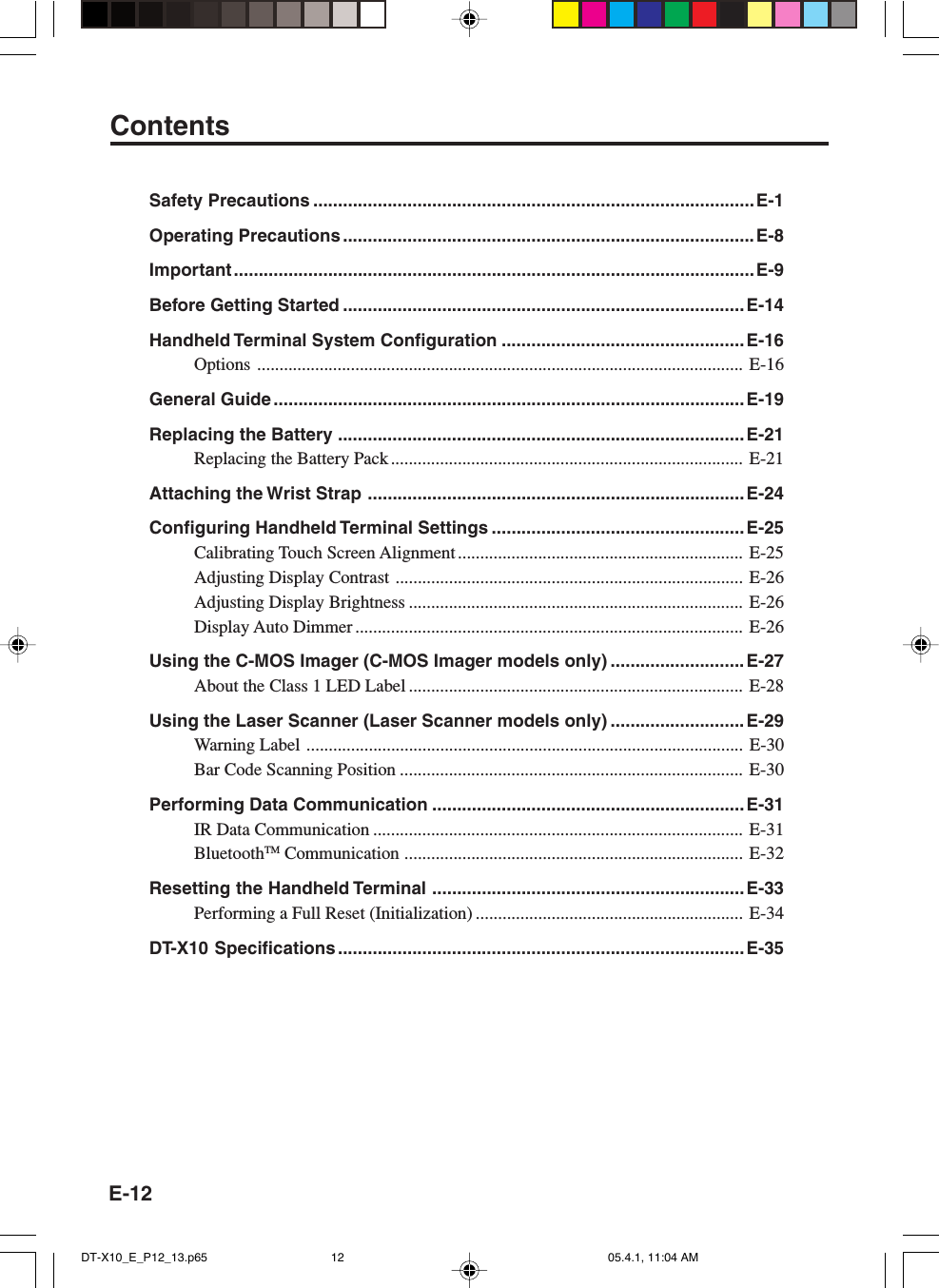 E-12Safety Precautions .........................................................................................E-1Operating Precautions ................................................................................... E-8Important ......................................................................................................... E-9Before Getting Started .................................................................................E-14Handheld Terminal System Configuration .................................................E-16Options ............................................................................................................. E-16General Guide ............................................................................................... E-19Replacing the Battery ..................................................................................E-21Replacing the Battery Pack............................................................................... E-21Attaching the Wrist Strap ............................................................................E-24Configuring Handheld Terminal Settings ................................................... E-25Calibrating Touch Screen Alignment ................................................................ E-25Adjusting Display Contrast .............................................................................. E-26Adjusting Display Brightness ........................................................................... E-26Display Auto Dimmer ....................................................................................... E-26Using the C-MOS Imager (C-MOS Imager models only) ........................... E-27About the Class 1 LED Label ........................................................................... E-28Using the Laser Scanner (Laser Scanner models only) ........................... E-29Warning Label .................................................................................................. E-30Bar Code Scanning Position ............................................................................. E-30Performing Data Communication ...............................................................E-31IR Data Communication ................................................................................... E-31BluetoothTM Communication ............................................................................ E-32Resetting the Handheld Terminal ............................................................... E-33Performing a Full Reset (Initialization) ............................................................ E-34DT-X10 Specifications .................................................................................. E-35ContentsDT-X10_E_P12_13.p65 05.4.1, 11:04 AM12