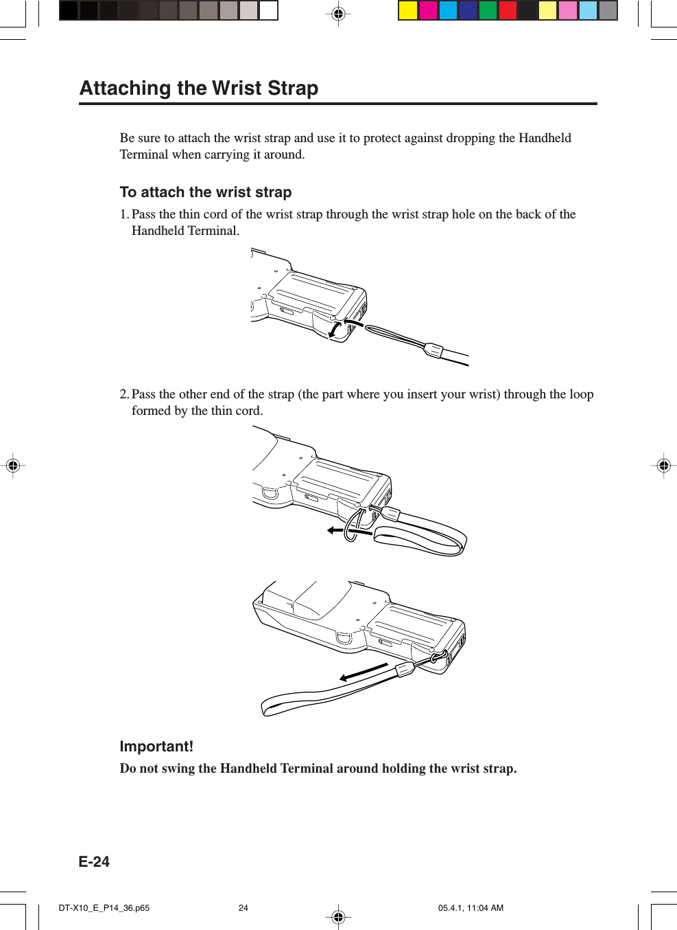 E-24Attaching the Wrist StrapBe sure to attach the wrist strap and use it to protect against dropping the HandheldTerminal when carrying it around.To attach the wrist strap1. Pass the thin cord of the wrist strap through the wrist strap hole on the back of theHandheld Terminal.2. Pass the other end of the strap (the part where you insert your wrist) through the loopformed by the thin cord.Important!Do not swing the Handheld Terminal around holding the wrist strap.DT-X10_E_P14_36.p65 05.4.1, 11:04 AM24