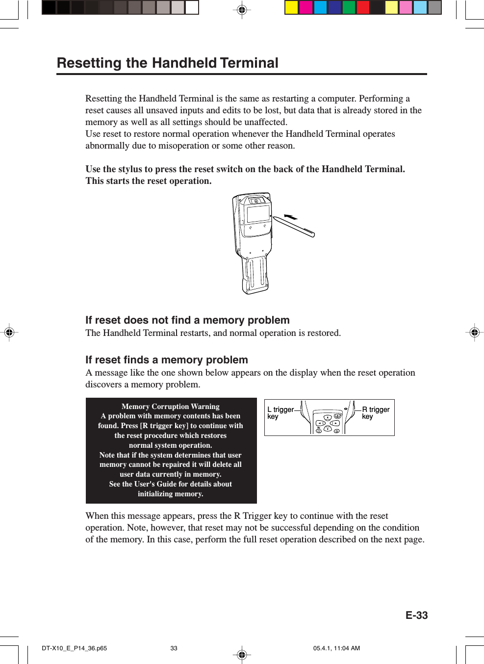 E-33Resetting the Handheld TerminalResetting the Handheld Terminal is the same as restarting a computer. Performing areset causes all unsaved inputs and edits to be lost, but data that is already stored in thememory as well as all settings should be unaffected.Use reset to restore normal operation whenever the Handheld Terminal operatesabnormally due to misoperation or some other reason.Use the stylus to press the reset switch on the back of the Handheld Terminal.This starts the reset operation.If reset does not find a memory problemThe Handheld Terminal restarts, and normal operation is restored.If reset finds a memory problemA message like the one shown below appears on the display when the reset operationdiscovers a memory problem.When this message appears, press the R Trigger key to continue with the resetoperation. Note, however, that reset may not be successful depending on the conditionof the memory. In this case, perform the full reset operation described on the next page.Memory Corruption WarningA problem with memory contents has been found. Press [R trigger key] to continue with the reset procedure which restoresnormal system operation.Note that if the system determines that user memory cannot be repaired it will delete all user data currently in memory.See the User&apos;s Guide for details about initializing memory.FnR trigger keyL trigger keyDT-X10_E_P14_36.p65 05.4.1, 11:04 AM33