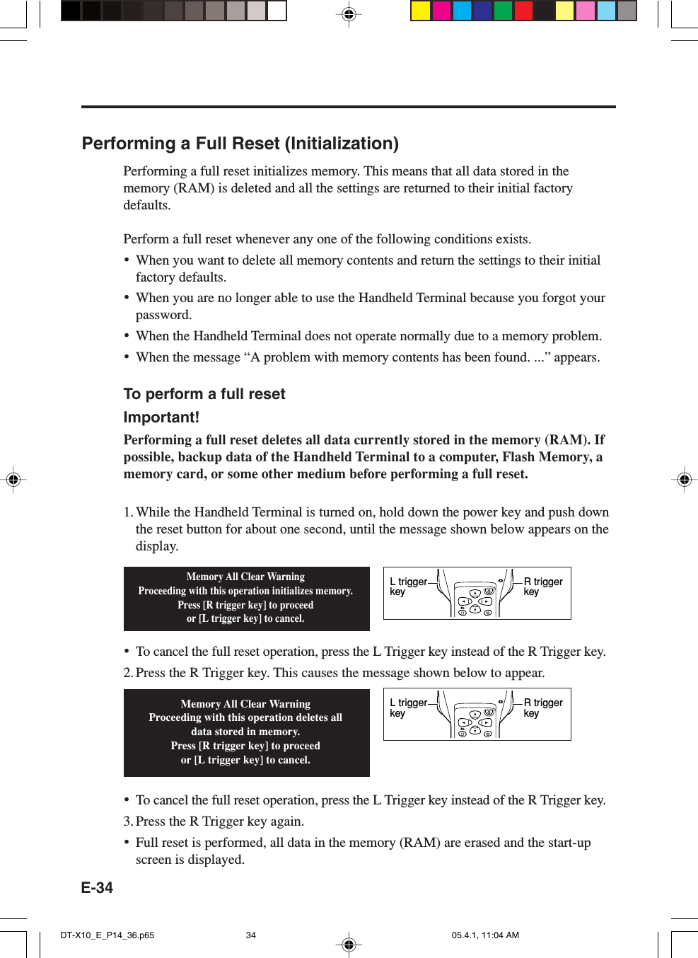 E-34Performing a Full Reset (Initialization)Performing a full reset initializes memory. This means that all data stored in thememory (RAM) is deleted and all the settings are returned to their initial factorydefaults.Perform a full reset whenever any one of the following conditions exists.•When you want to delete all memory contents and return the settings to their initialfactory defaults.•When you are no longer able to use the Handheld Terminal because you forgot yourpassword.•When the Handheld Terminal does not operate normally due to a memory problem.•When the message “A problem with memory contents has been found. ...” appears.To perform a full resetImportant!Performing a full reset deletes all data currently stored in the memory (RAM). Ifpossible, backup data of the Handheld Terminal to a computer, Flash Memory, amemory card, or some other medium before performing a full reset.1. While the Handheld Terminal is turned on, hold down the power key and push downthe reset button for about one second, until the message shown below appears on thedisplay.•To cancel the full reset operation, press the L Trigger key instead of the R Trigger key.2. Press the R Trigger key. This causes the message shown below to appear.•To cancel the full reset operation, press the L Trigger key instead of the R Trigger key.3. Press the R Trigger key again.•Full reset is performed, all data in the memory (RAM) are erased and the start-upscreen is displayed.Memory All Clear WarningProceeding with this operation initializes memory.Press [R trigger key] to proceedor [L trigger key] to cancel.Memory All Clear WarningProceeding with this operation deletes all data stored in memory.Press [R trigger key] to proceedor [L trigger key] to cancel.FnR trigger keyL trigger keyFnR trigger keyL trigger keyDT-X10_E_P14_36.p65 05.4.1, 11:04 AM34