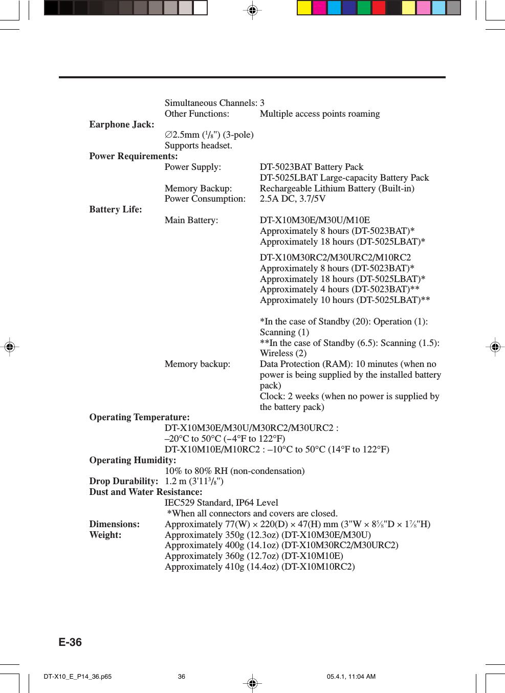 E-36Simultaneous Channels: 3Other Functions: Multiple access points roamingEarphone Jack:∅2.5mm (1/8&quot;) (3-pole)Supports headset.Power Requirements:Power Supply: DT-5023BAT Battery PackDT-5025LBAT Large-capacity Battery PackMemory Backup: Rechargeable Lithium Battery (Built-in)Power Consumption: 2.5A DC, 3.7/5VBattery Life:Main Battery: DT-X10M30E/M30U/M10EApproximately 8 hours (DT-5023BAT)*Approximately 18 hours (DT-5025LBAT)*DT-X10M30RC2/M30URC2/M10RC2Approximately 8 hours (DT-5023BAT)*Approximately 18 hours (DT-5025LBAT)*Approximately 4 hours (DT-5023BAT)**Approximately 10 hours (DT-5025LBAT)***In the case of Standby (20): Operation (1):Scanning (1)**In the case of Standby (6.5): Scanning (1.5):Wireless (2)Memory backup: Data Protection (RAM): 10 minutes (when nopower is being supplied by the installed batterypack)Clock: 2 weeks (when no power is supplied bythe battery pack)Operating Temperature:DT-X10M30E/M30U/M30RC2/M30URC2 :–20°C to 50°C (--4°F to 122°F)DT-X10M10E/M10RC2 : –10°C to 50°C (14°F to 122°F)Operating Humidity:10% to 80% RH (non-condensation)Drop Durability: 1.2 m (3&apos;113/8&quot;)Dust and Water Resistance:IEC529 Standard, IP64 Level *When all connectors and covers are closed.Dimensions: Approximately 77(W) × 220(D) × 47(H) mm (3&quot;W × 85⁄8&quot;D × 17⁄8&quot;H)Weight: Approximately 350g (12.3oz) (DT-X10M30E/M30U)Approximately 400g (14.1oz) (DT-X10M30RC2/M30URC2)Approximately 360g (12.7oz) (DT-X10M10E)Approximately 410g (14.4oz) (DT-X10M10RC2)DT-X10_E_P14_36.p65 05.4.1, 11:04 AM36
