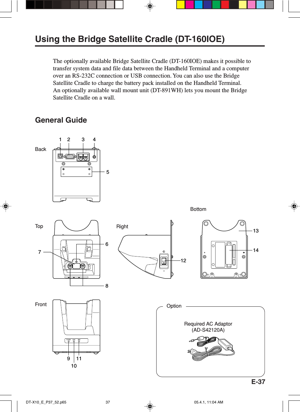 E-37BottomFrontRightBackTo p172 3 458111214136109Using the Bridge Satellite Cradle (DT-160IOE)The optionally available Bridge Satellite Cradle (DT-160IOE) makes it possible totransfer system data and file data between the Handheld Terminal and a computerover an RS-232C connection or USB connection. You can also use the BridgeSatellite Cradle to charge the battery pack installed on the Handheld Terminal.An optionally available wall mount unit (DT-891WH) lets you mount the BridgeSatellite Cradle on a wall.General GuideRequired AC Adaptor(AD-S42120A)OptionDT-X10_E_P37_52.p65 05.4.1, 11:04 AM37